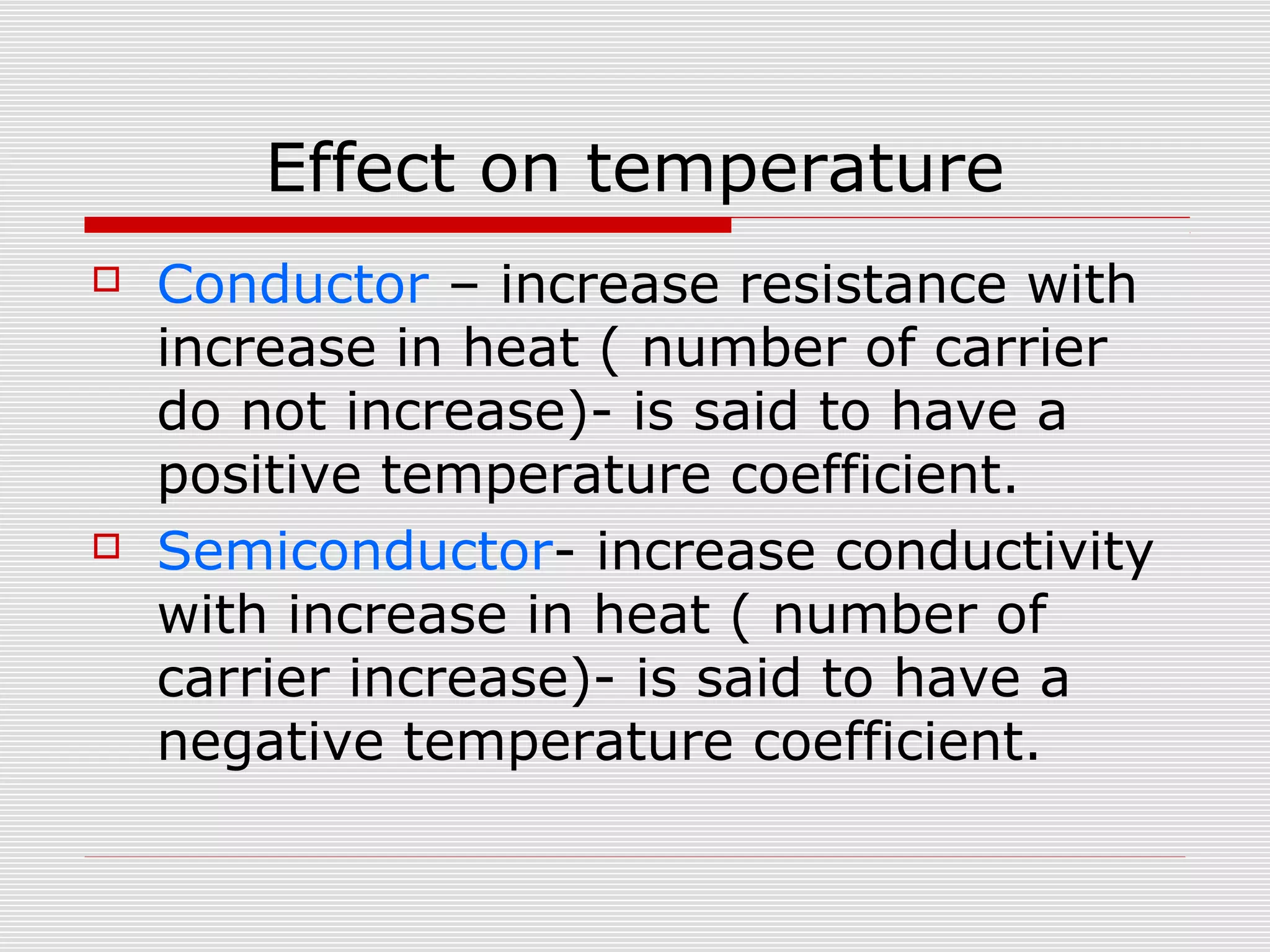 Effect on temperature
 Conductor – increase resistance with
increase in heat ( number of carrier
do not increase)- is said to have a
positive temperature coefficient.
 Semiconductor- increase conductivity
with increase in heat ( number of
carrier increase)- is said to have a
negative temperature coefficient.
 