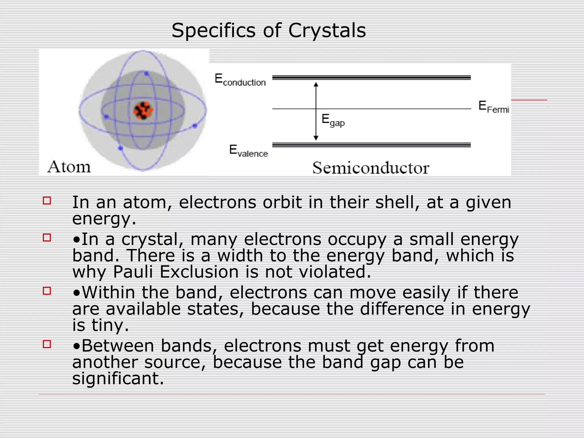  In an atom, electrons orbit in their shell, at a given
energy.
 •In a crystal, many electrons occupy a small energy
band. There is a width to the energy band, which is
why Pauli Exclusion is not violated.
 •Within the band, electrons can move easily if there
are available states, because the difference in energy
is tiny.
 •Between bands, electrons must get energy from
another source, because the band gap can be
significant.
Specifics of Crystals
 