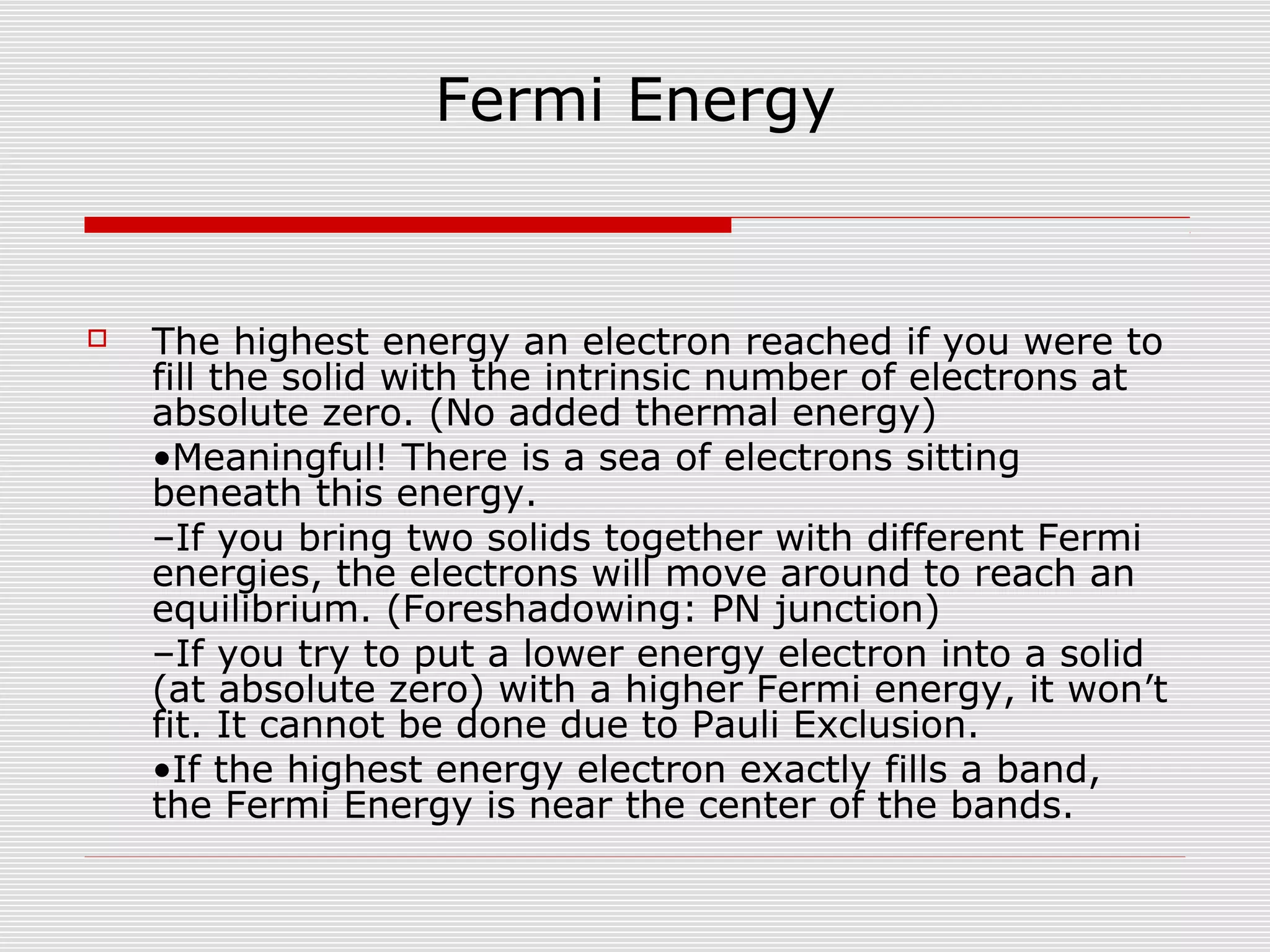 Fermi Energy
 The highest energy an electron reached if you were to
fill the solid with the intrinsic number of electrons at
absolute zero. (No added thermal energy)
•Meaningful! There is a sea of electrons sitting
beneath this energy.
–If you bring two solids together with different Fermi
energies, the electrons will move around to reach an
equilibrium. (Foreshadowing: PN junction)
–If you try to put a lower energy electron into a solid
(at absolute zero) with a higher Fermi energy, it won’t
fit. It cannot be done due to Pauli Exclusion.
•If the highest energy electron exactly fills a band,
the Fermi Energy is near the center of the bands.
 