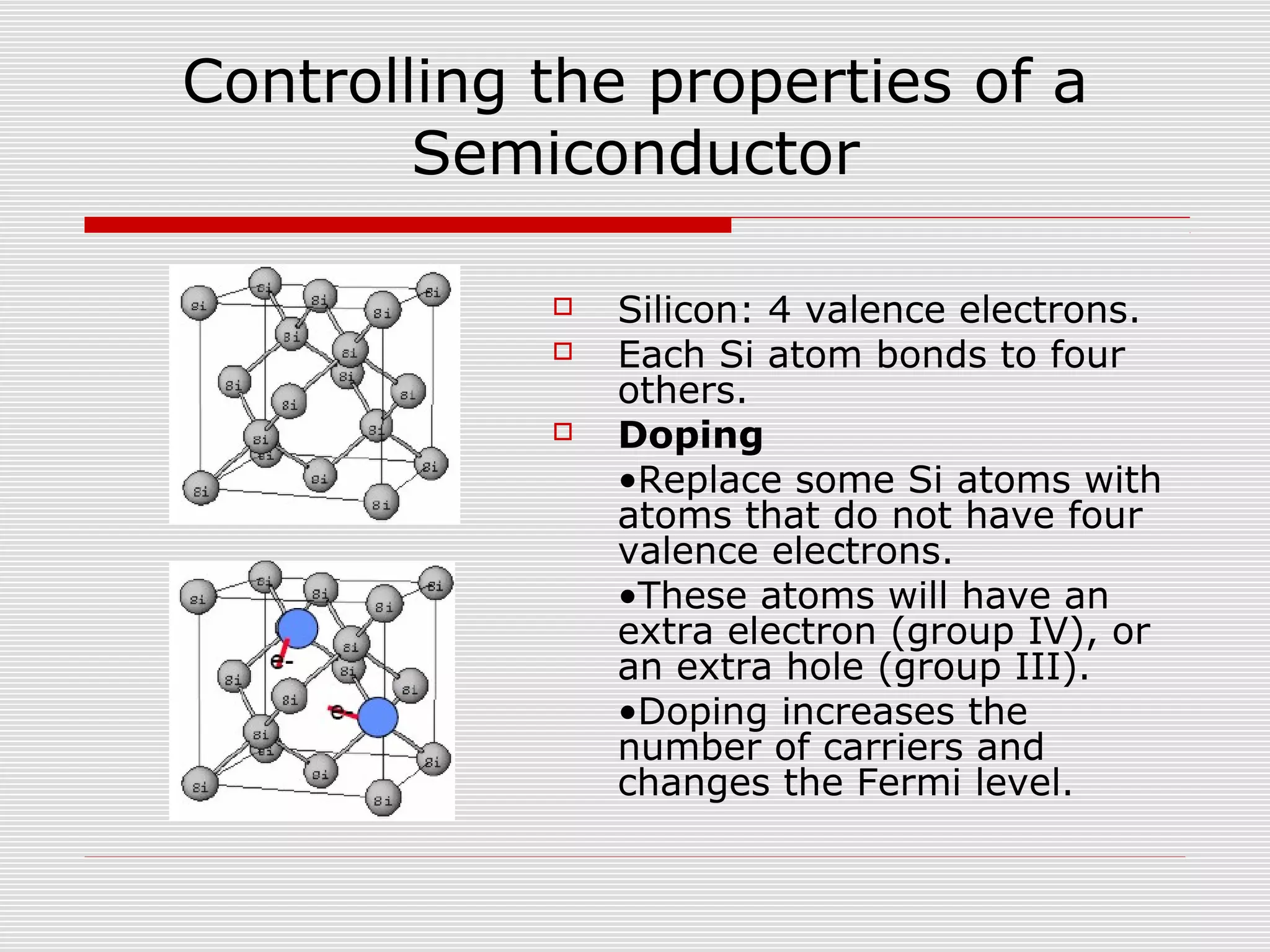 Controlling the properties of a
Semiconductor
 Silicon: 4 valence electrons.
 Each Si atom bonds to four
others.
 Doping
•Replace some Si atoms with
atoms that do not have four
valence electrons.
•These atoms will have an
extra electron (group IV), or
an extra hole (group III).
•Doping increases the
number of carriers and
changes the Fermi level.
 