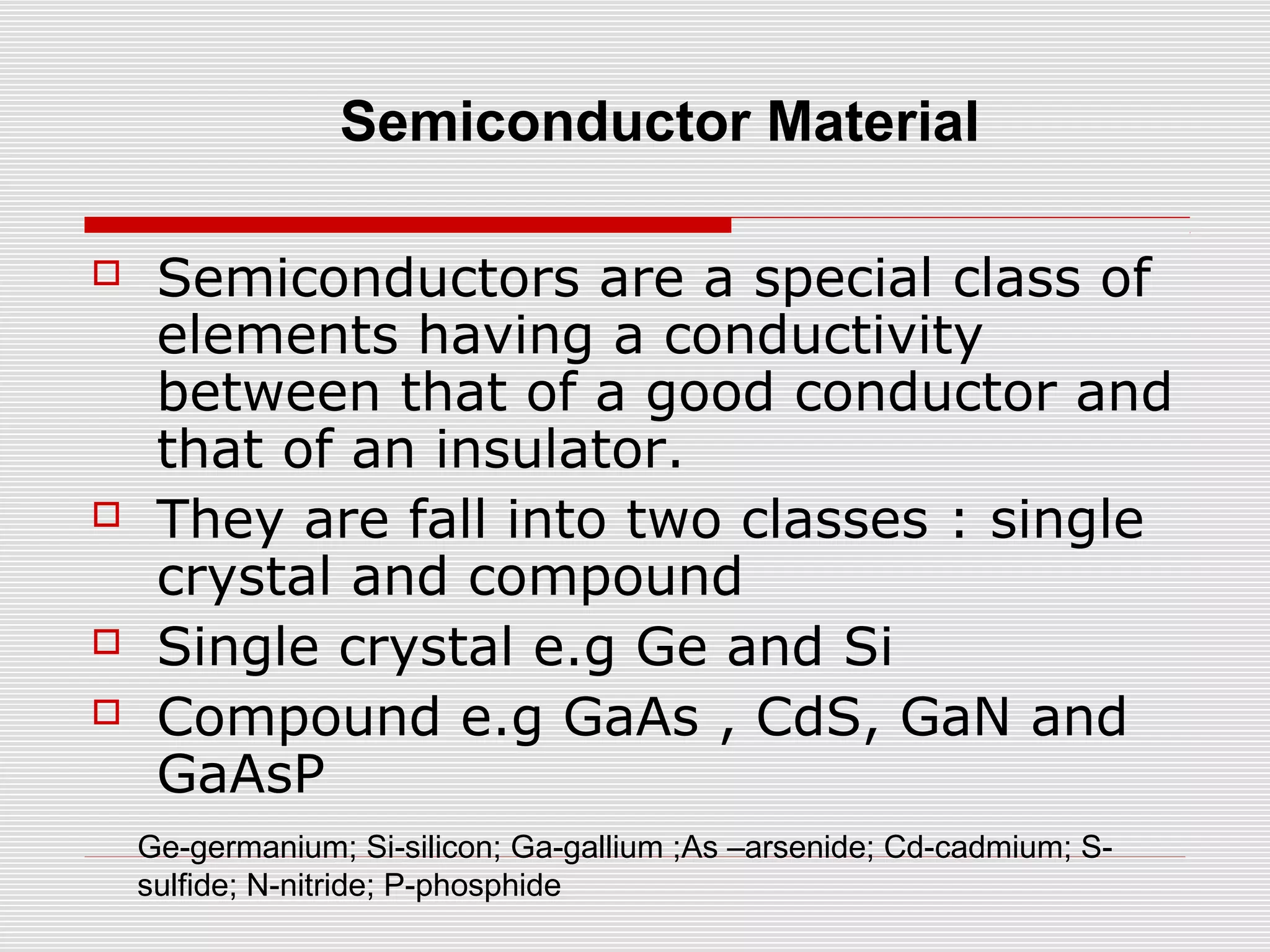  Semiconductors are a special class of
elements having a conductivity
between that of a good conductor and
that of an insulator.
 They are fall into two classes : single
crystal and compound
 Single crystal e.g Ge and Si
 Compound e.g GaAs , CdS, GaN and
GaAsP
Ge-germanium; Si-silicon; Ga-gallium ;As –arsenide; Cd-cadmium; S-
sulfide; N-nitride; P-phosphide
Semiconductor Material
 