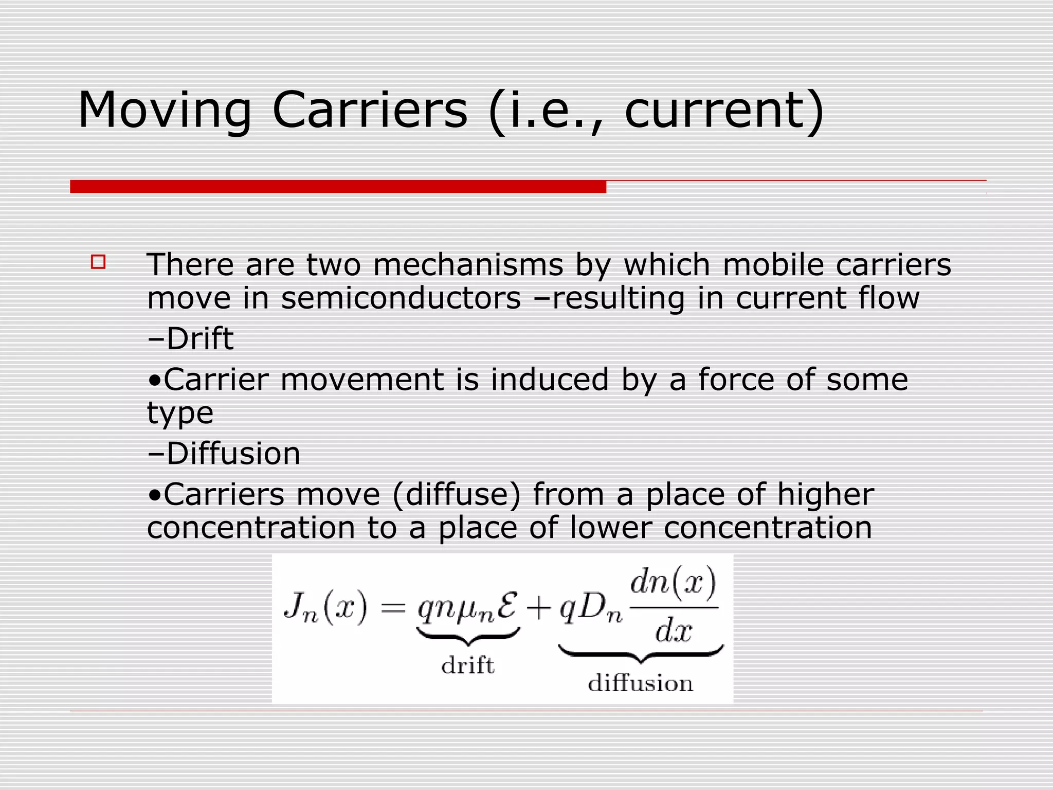 Moving Carriers (i.e., current)
 There are two mechanisms by which mobile carriers
move in semiconductors –resulting in current flow
–Drift
•Carrier movement is induced by a force of some
type
–Diffusion
•Carriers move (diffuse) from a place of higher
concentration to a place of lower concentration
 