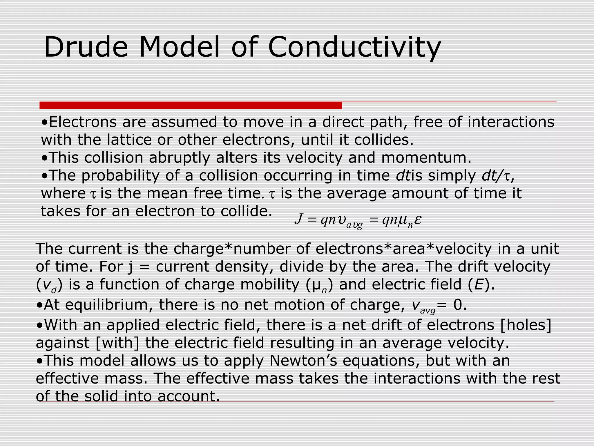 Drude Model of Conductivity
The current is the charge*number of electrons*area*velocity in a unit
of time. For j = current density, divide by the area. The drift velocity
(vd) is a function of charge mobility (μn) and electric field (E).
•At equilibrium, there is no net motion of charge, vavg= 0.
•With an applied electric field, there is a net drift of electrons [holes]
against [with] the electric field resulting in an average velocity.
•This model allows us to apply Newton’s equations, but with an
effective mass. The effective mass takes the interactions with the rest
of the solid into account.
•Electrons are assumed to move in a direct path, free of interactions
with the lattice or other electrons, until it collides.
•This collision abruptly alters its velocity and momentum.
•The probability of a collision occurring in time dtis simply dt/τ,
where τ is the mean free time. τ is the average amount of time it
takes for an electron to collide.
εµυ υ nga qnqnJ ==
 