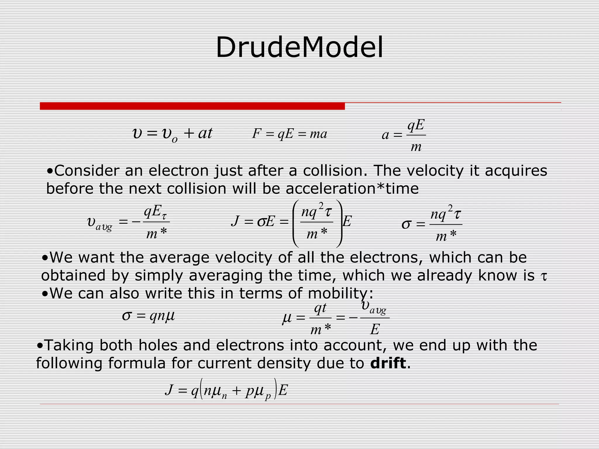 DrudeModel
ato += υυ maqEF ==
m
qE
a =
Em
qt gaυυ
µ −==
*
( )EpnqJ pn µµ +=
E
m
nq
EJ 







==
*
2
τ
σ
µσ qn=
*m
qE
ga
τ
υυ −=
*
2
m
nq τ
σ =
•Consider an electron just after a collision. The velocity it acquires
before the next collision will be acceleration*time
•We want the average velocity of all the electrons, which can be
obtained by simply averaging the time, which we already know is τ
•We can also write this in terms of mobility:
•Taking both holes and electrons into account, we end up with the
following formula for current density due to drift.
 