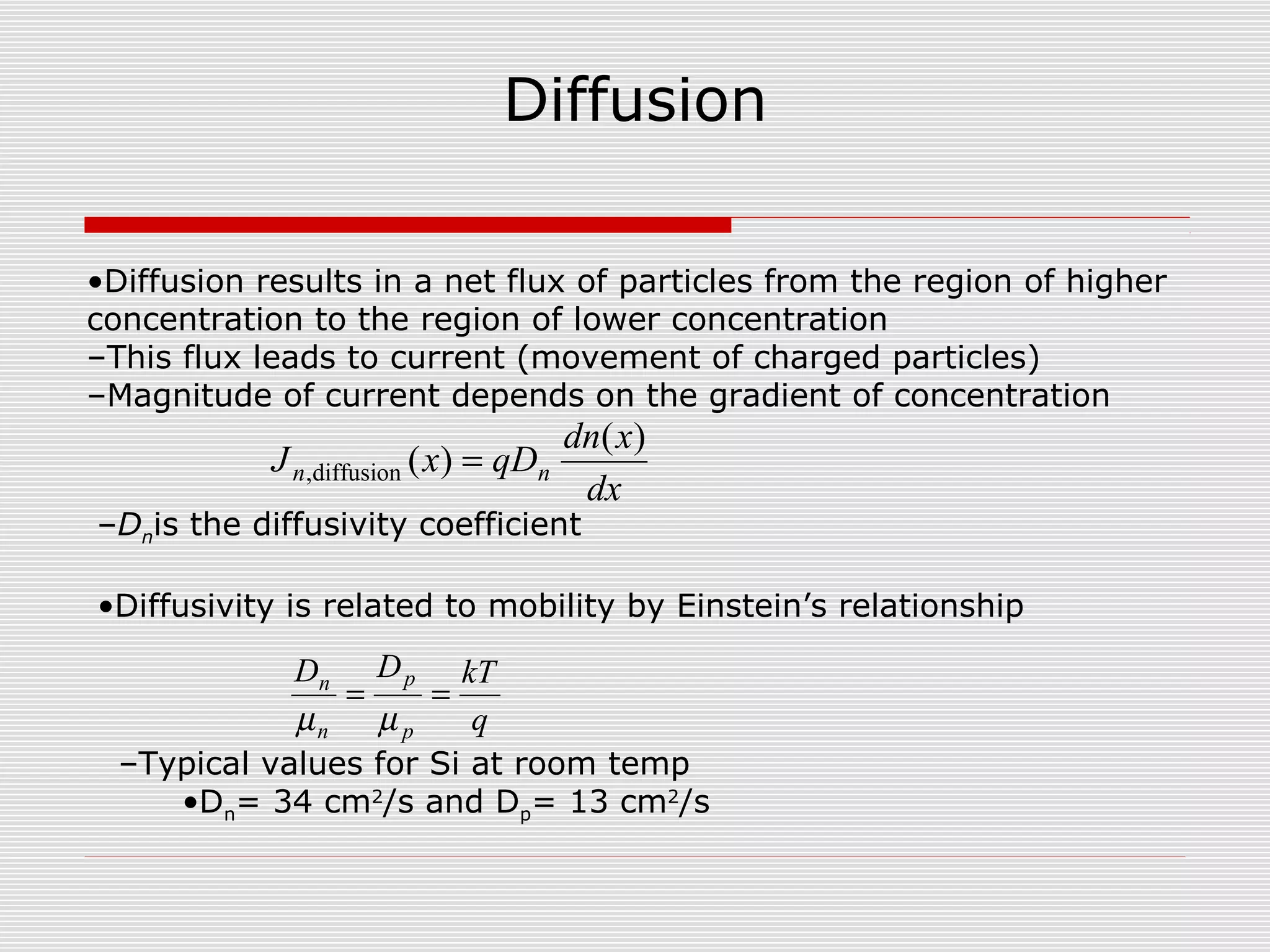 Diffusion
•Diffusion results in a net flux of particles from the region of higher
concentration to the region of lower concentration
–This flux leads to current (movement of charged particles)
–Magnitude of current depends on the gradient of concentration
dx
xdn
qDxJ nn
)(
)(diffusion, =
q
kTDD
p
p
n
n
==
µµ
–Dnis the diffusivity coefficient
•Diffusivity is related to mobility by Einstein’s relationship
–Typical values for Si at room temp
•Dn= 34 cm2
/s and Dp= 13 cm2
/s
 