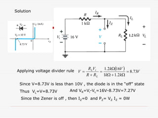 Solution
( ) V
k
k
V
k
R
R
V
R
V
L
i
L
73
.
8
2
.
1
1
16
2
.
1
=
Ω
+
Ω
Ω
=
+
=
Applying voltage divider rule
Since V=8.73V is less than 10V , the diode is in the “off” state
Thus VL=V=8.73V And VR=Vi-VL=16V-8.73V=7.27V
Since the Zener is off , then IZ=0 and PZ= VZ IZ = 0W
 