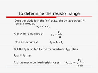To determine the resistor range
R
V
I R
R =
min
min
L
Z
L
I
V
R =
Once the diode is in the “on” state, the voltage across R
remains fixed at
VR= Vi - VZ
And IR remains fixed at
The Zener current IZ = IR - IL
But the IZ is limited by the manufacturer IZM , then
ILmin = IR - IZM
And the maximum load resistance as
 