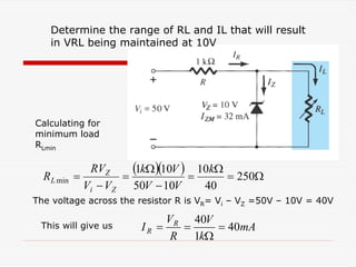 mA
k
V
R
V
I R
R 40
1
40
=
Ω
=
=
( )( ) Ω
=
Ω
=
−
Ω
=
−
= 250
40
10
10
50
10
1
min
k
V
V
V
k
V
V
RV
R
Z
i
Z
L
The voltage across the resistor R is VR= Vi – VZ =50V – 10V = 40V
Determine the range of RL and IL that will result
in VRL being maintained at 10V
Calculating for
minimum load
RLmin
This will give us
 