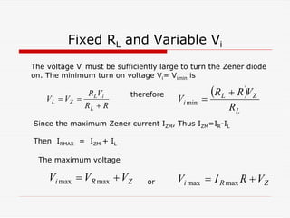 Fixed RL and Variable Vi
R
R
V
R
V
V
L
i
L
Z
L
+
=
=
( )
L
Z
L
i
R
V
R
R
V
+
=
min
Z
R
i V
V
V +
= max
max Z
R
i V
R
I
V +
= max
max
The voltage Vi must be sufficiently large to turn the Zener diode
on. The minimum turn on voltage Vi= Vimin is
therefore
Since the maximum Zener current IZM, Thus IZM=IR-IL
Then IRMAX = IZM + IL
The maximum voltage
or
 