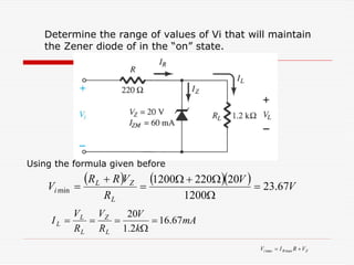 Determine the range of values of Vi that will maintain
the Zener diode of in the “on” state.
( ) ( )( ) V
V
R
V
R
R
V
L
Z
L
i 67
.
23
1200
20
220
1200
min =
Ω
Ω
+
Ω
=
+
=
mA
k
V
R
V
R
V
I
L
Z
L
L
L 67
.
16
2
.
1
20
=
Ω
=
=
=
Z
R
i V
R
I
V +
= max
max
Using the formula given before
 