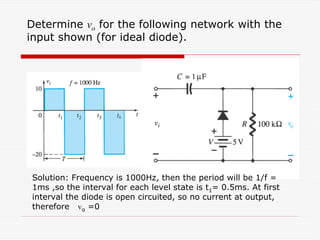 Determine vo for the following network with the
input shown (for ideal diode).
Solution: Frequency is 1000Hz, then the period will be 1/f =
1ms ,so the interval for each level state is t1= 0.5ms. At first
interval the diode is open circuited, so no current at output,
therefore vo =0
 