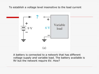 To establish a voltage level insensitive to the load current
A battery is connected to a network that has different
voltage supply and variable load. The battery available is
9V but the network require 6V. How?
 