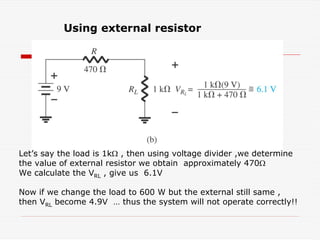 Using external resistor
Let’s say the load is 1kΩ , then using voltage divider ,we determine
the value of external resistor we obtain approximately 470Ω
We calculate the VRL , give us 6.1V
Now if we change the load to 600 W but the external still same ,
then VRL become 4.9V … thus the system will not operate correctly!!
 
