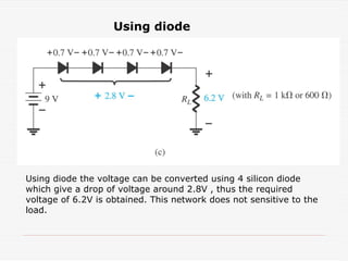 Using diode
Using diode the voltage can be converted using 4 silicon diode
which give a drop of voltage around 2.8V , thus the required
voltage of 6.2V is obtained. This network does not sensitive to the
load.
 