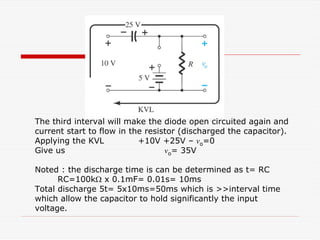 The third interval will make the diode open circuited again and
current start to flow in the resistor (discharged the capacitor).
Applying the KVL +10V +25V – vo=0
Give us vo= 35V
Noted : the discharge time is can be determined as t= RC
RC=100kΩ x 0.1mF= 0.01s= 10ms
Total discharge 5t= 5x10ms=50ms which is >>interval time
which allow the capacitor to hold significantly the input
voltage.
 