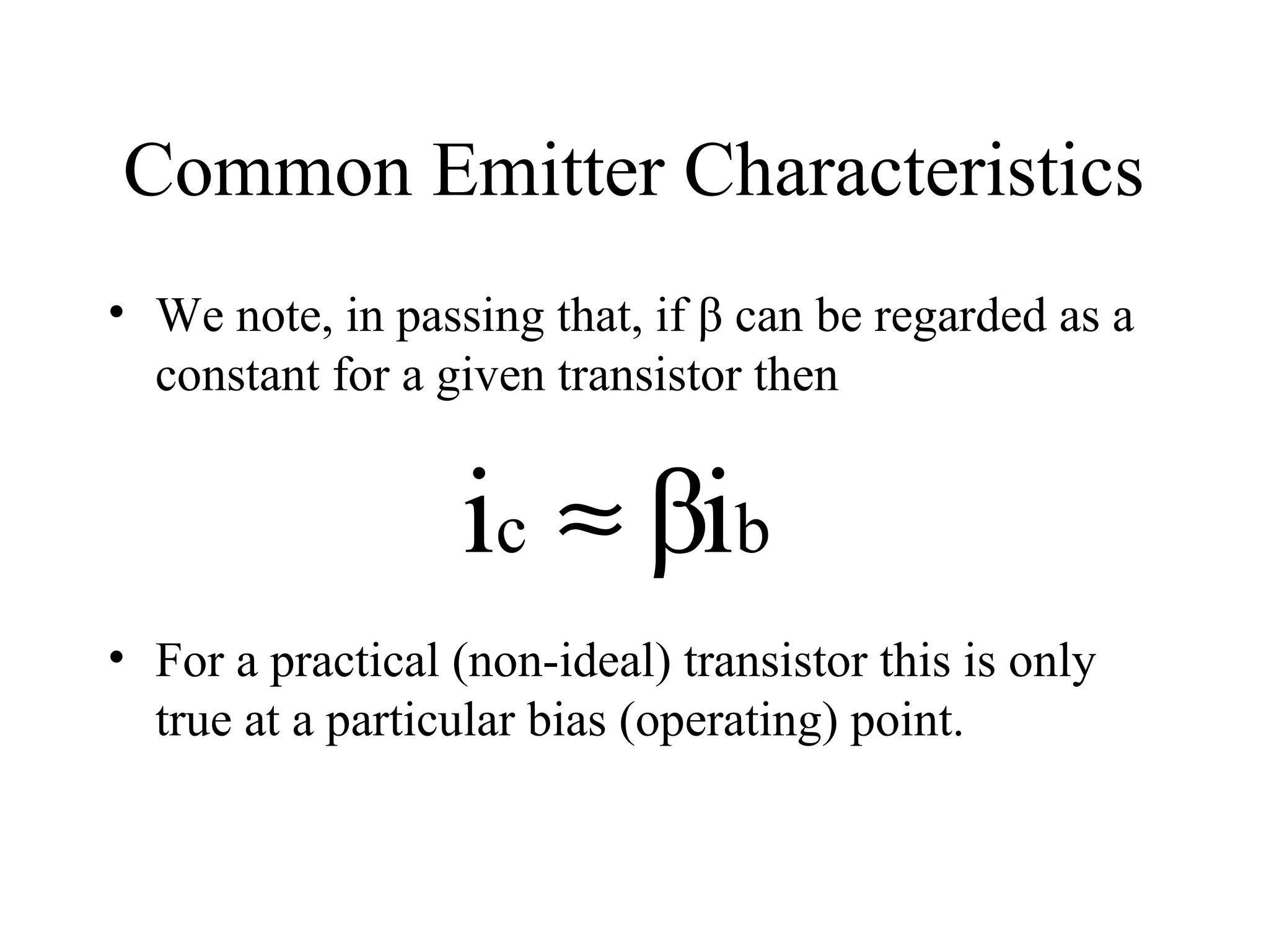 Common Emitter Characteristics
• We note, in passing that, if β can be regarded as a
  constant for a given transistor then


                  ic ≈ βib
• For a practical (non-ideal) transistor this is only
  true at a particular bias (operating) point.
 