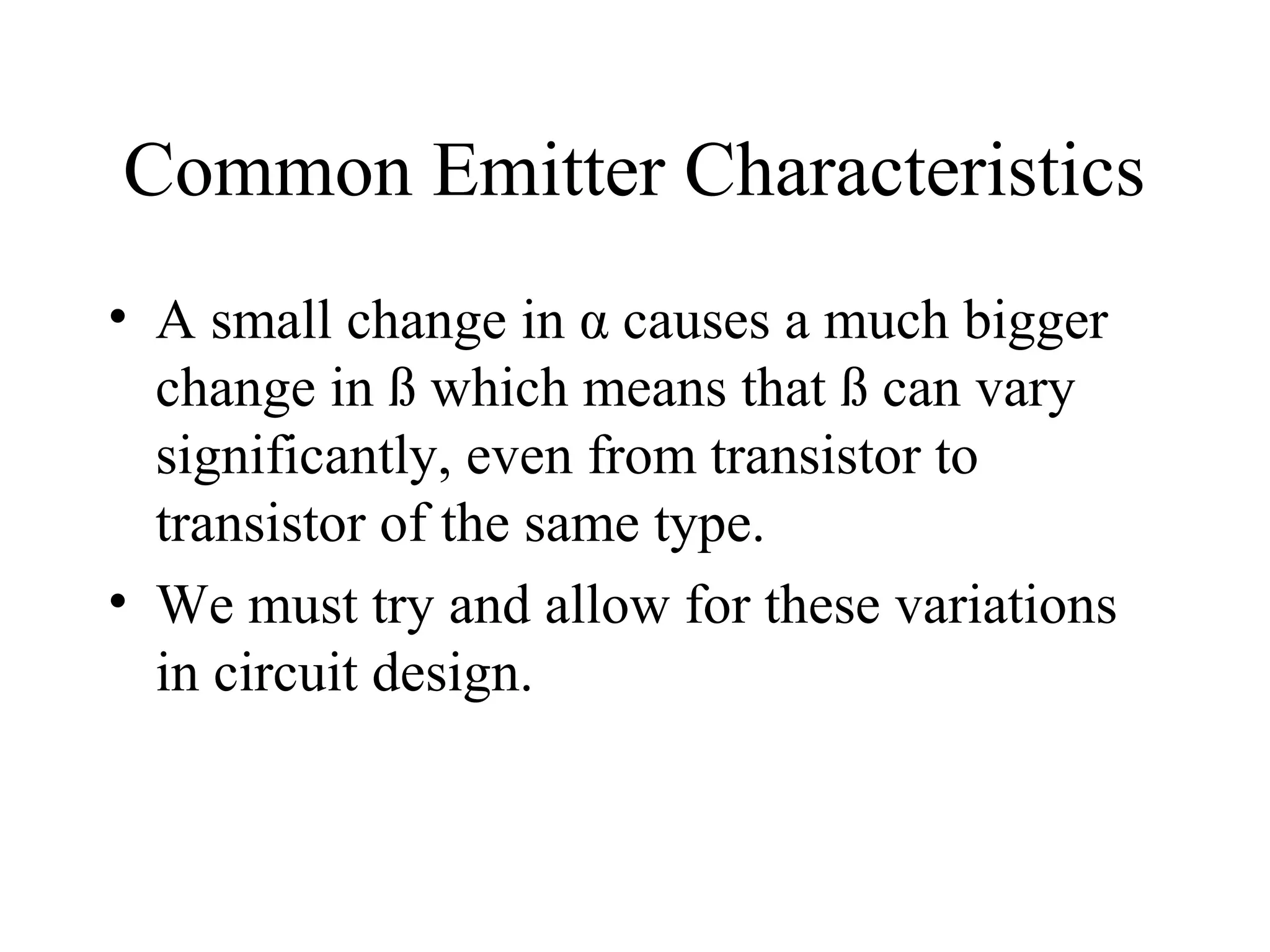 Common Emitter Characteristics
• A small change in α causes a much bigger
  change in ß which means that ß can vary
  significantly, even from transistor to
  transistor of the same type.
• We must try and allow for these variations
  in circuit design.
 