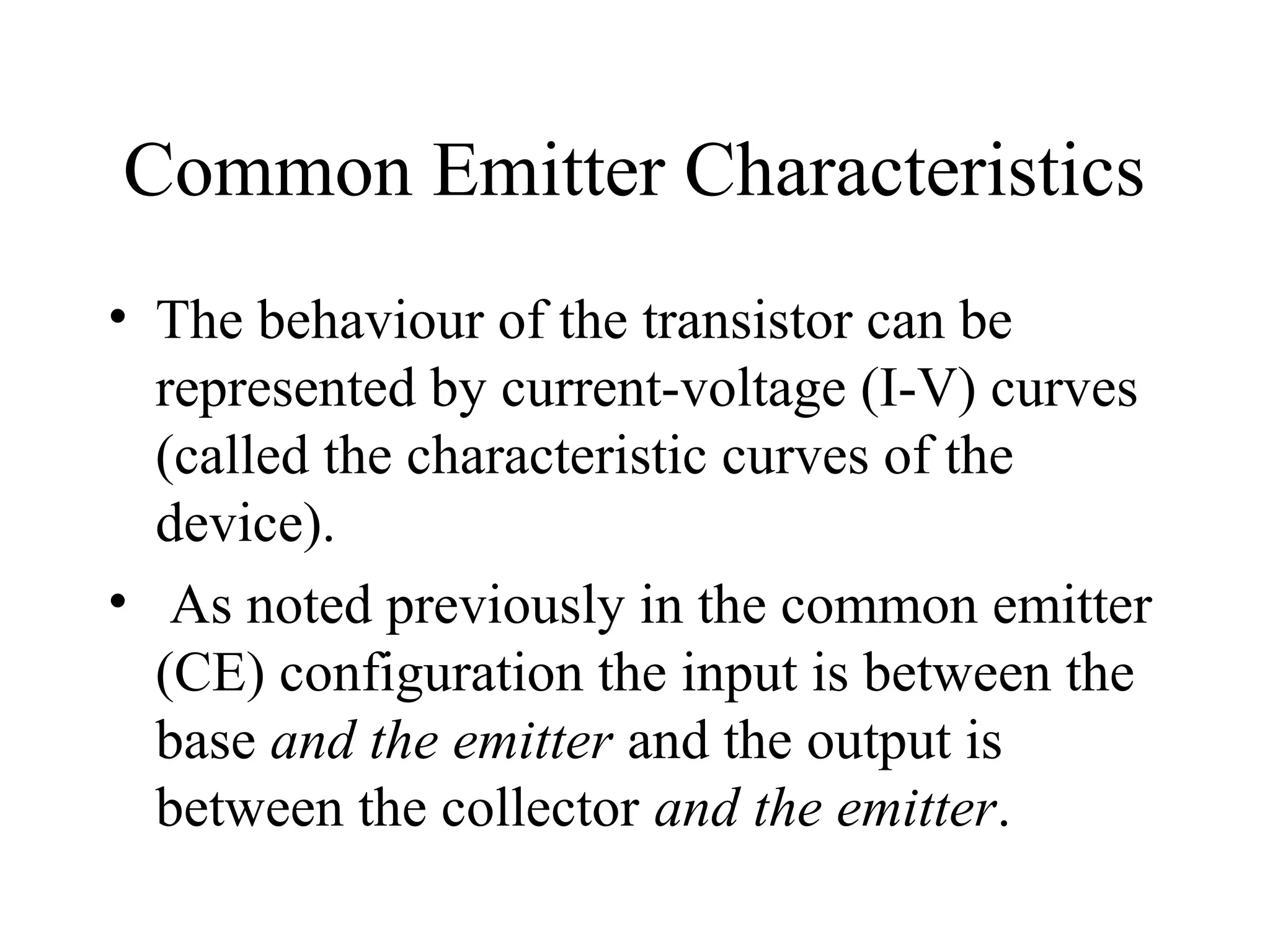 Common Emitter Characteristics
• The behaviour of the transistor can be
  represented by current-voltage (I-V) curves
  (called the characteristic curves of the
  device).
• As noted previously in the common emitter
  (CE) configuration the input is between the
  base and the emitter and the output is
  between the collector and the emitter.
 