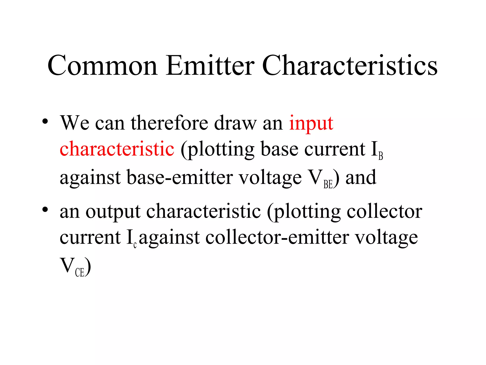 Common Emitter Characteristics
• We can therefore draw an input
  characteristic (plotting base current IB
  against base-emitter voltage VBE) and
• an output characteristic (plotting collector
  current Ic against collector-emitter voltage
  VCE)
 