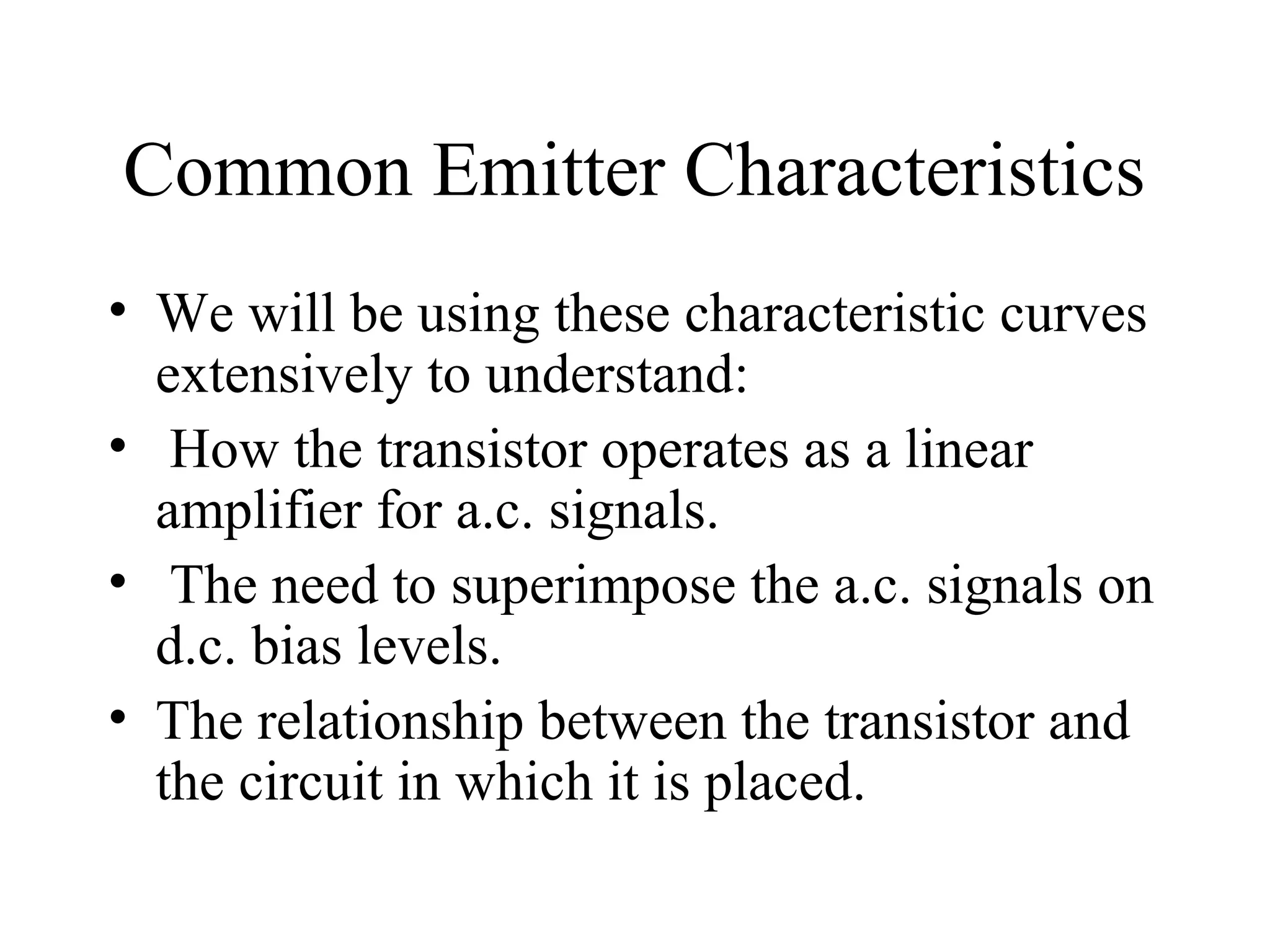 Common Emitter Characteristics
• We will be using these characteristic curves
  extensively to understand:
• How the transistor operates as a linear
  amplifier for a.c. signals.
• The need to superimpose the a.c. signals on
  d.c. bias levels.
• The relationship between the transistor and
  the circuit in which it is placed.
 