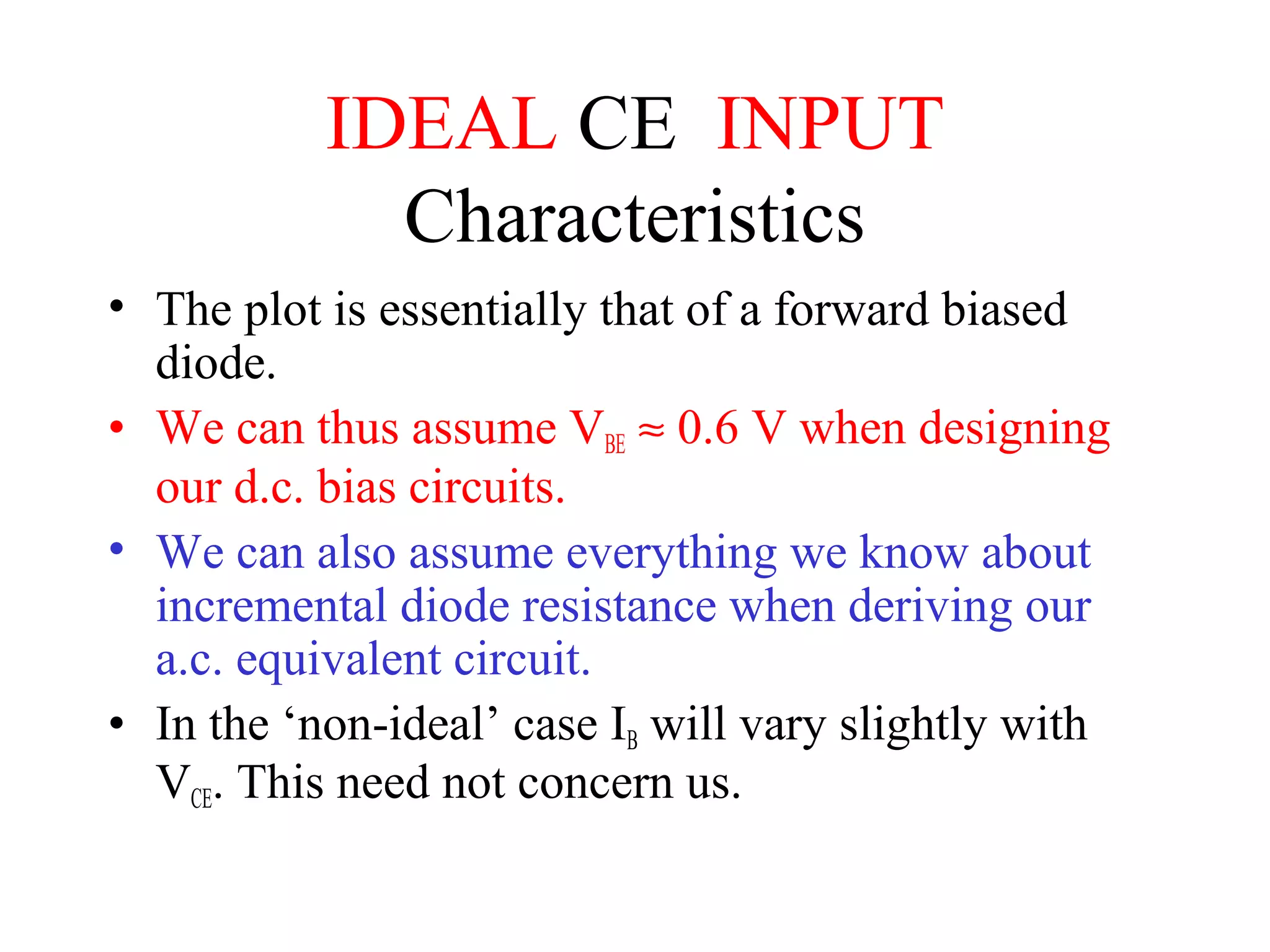 IDEAL CE INPUT
             Characteristics
• The plot is essentially that of a forward biased
  diode.
• We can thus assume VBE ≈ 0.6 V when designing
  our d.c. bias circuits.
• We can also assume everything we know about
  incremental diode resistance when deriving our
  a.c. equivalent circuit.
• In the ‘non-ideal’ case IB will vary slightly with
  VCE. This need not concern us.
 