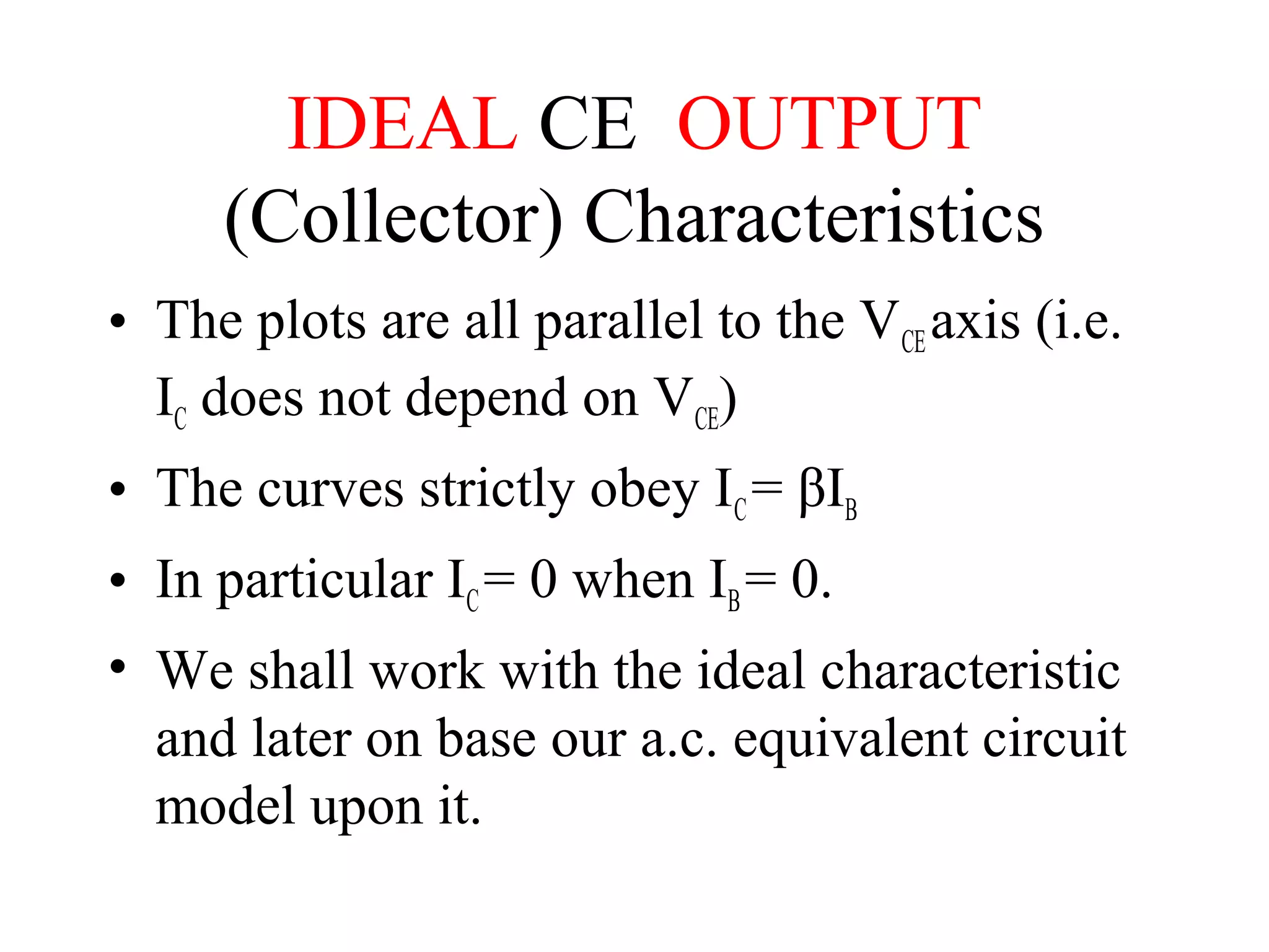 IDEAL CE OUTPUT
     (Collector) Characteristics
• The plots are all parallel to the VCE axis (i.e.
  IC does not depend on VCE)
• The curves strictly obey IC = βIB
• In particular IC = 0 when IB = 0.
• We shall work with the ideal characteristic
  and later on base our a.c. equivalent circuit
  model upon it.
 