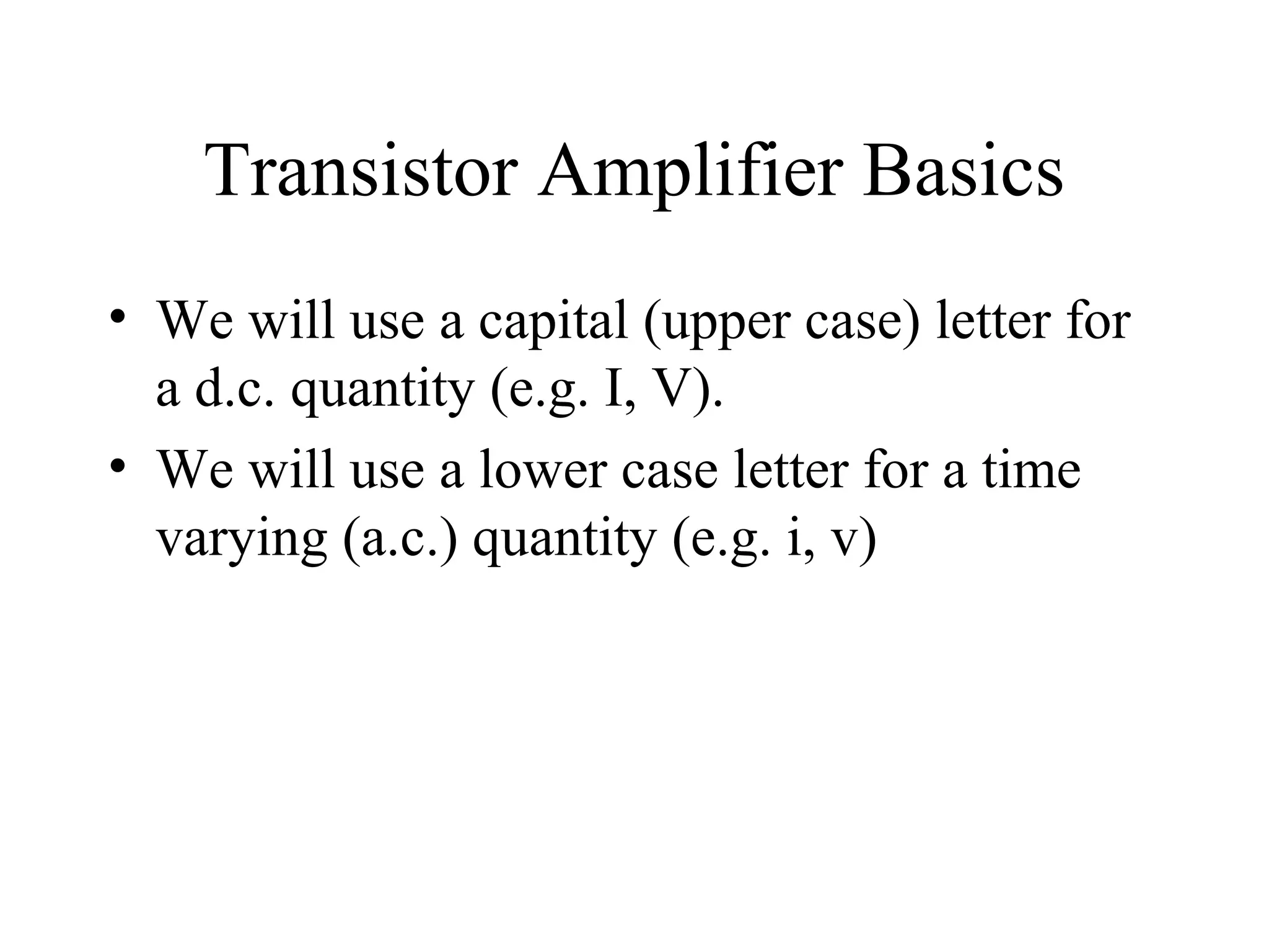 Transistor Amplifier Basics
• We will use a capital (upper case) letter for
  a d.c. quantity (e.g. I, V).
• We will use a lower case letter for a time
  varying (a.c.) quantity (e.g. i, v)
 