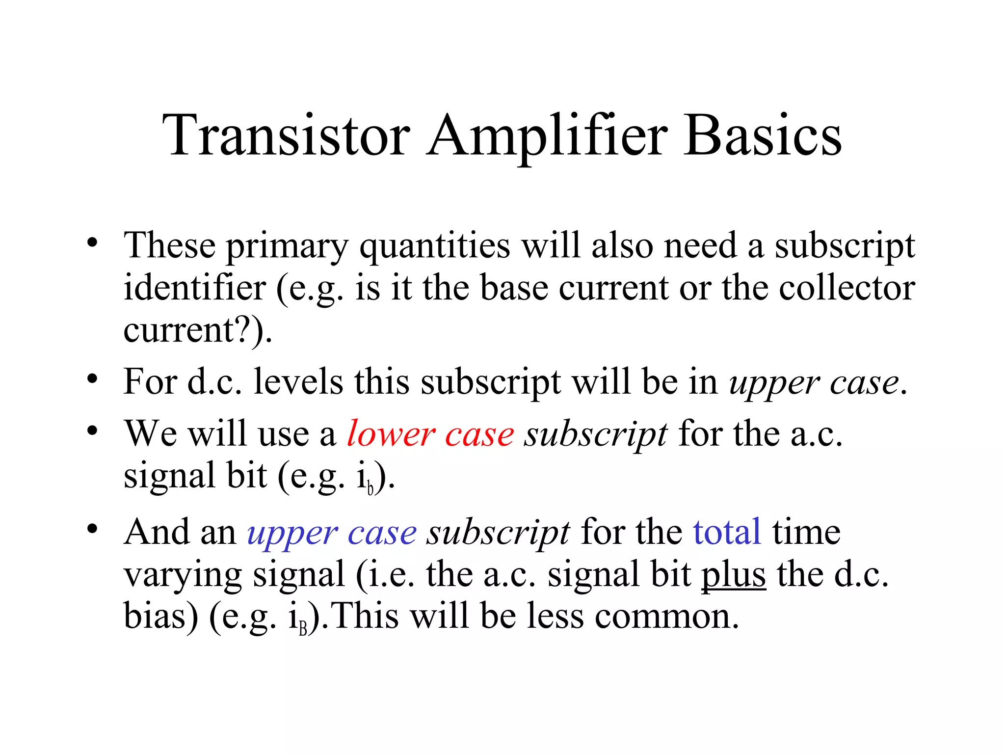 Transistor Amplifier Basics
• These primary quantities will also need a subscript
  identifier (e.g. is it the base current or the collector
  current?).
• For d.c. levels this subscript will be in upper case.
• We will use a lower case subscript for the a.c.
  signal bit (e.g. ib).
• And an upper case subscript for the total time
  varying signal (i.e. the a.c. signal bit plus the d.c.
  bias) (e.g. iB).This will be less common.
 