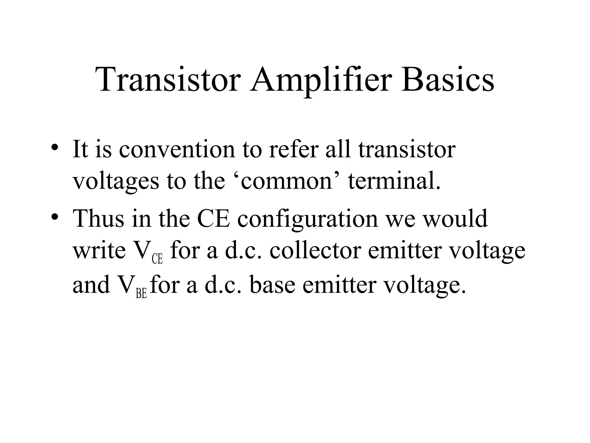 Transistor Amplifier Basics
• It is convention to refer all transistor
  voltages to the ‘common’ terminal.
• Thus in the CE configuration we would
  write VCE for a d.c. collector emitter voltage
  and VBE for a d.c. base emitter voltage.
 