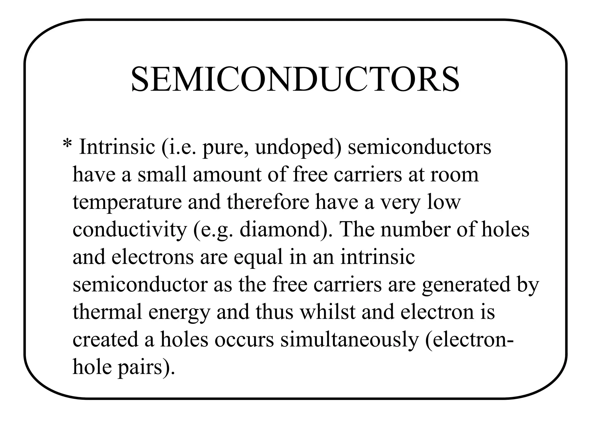 SEMICONDUCTORS
* Intrinsic (i.e. pure, undoped) semiconductors
have a small amount of free carriers at room
temperature and therefore have a very low
conductivity (e.g. diamond). The number of holes
and electrons are equal in an intrinsic
semiconductor as the free carriers are generated by
thermal energy and thus whilst and electron is
created a holes occurs simultaneously (electron-
hole pairs).
 