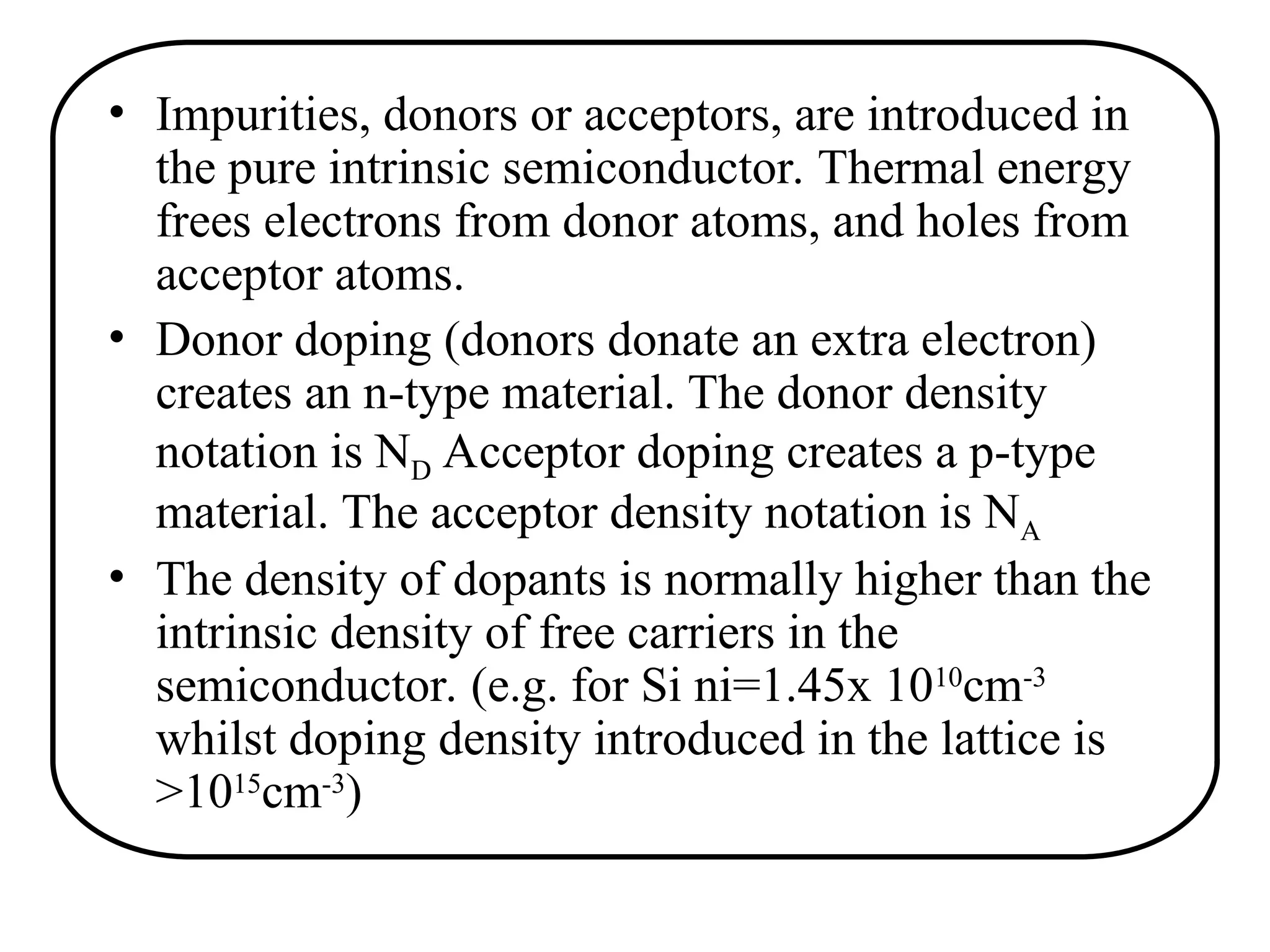 • Impurities, donors or acceptors, are introduced in
the pure intrinsic semiconductor. Thermal energy
frees electrons from donor atoms, and holes from
acceptor atoms.
• Donor doping (donors donate an extra electron)
creates an n-type material. The donor density
notation is ND Acceptor doping creates a p-type
material. The acceptor density notation is NA
• The density of dopants is normally higher than the
intrinsic density of free carriers in the
semiconductor. (e.g. for Si ni=1.45x 1010
cm-3
whilst doping density introduced in the lattice is
>1015
cm-3
)
 