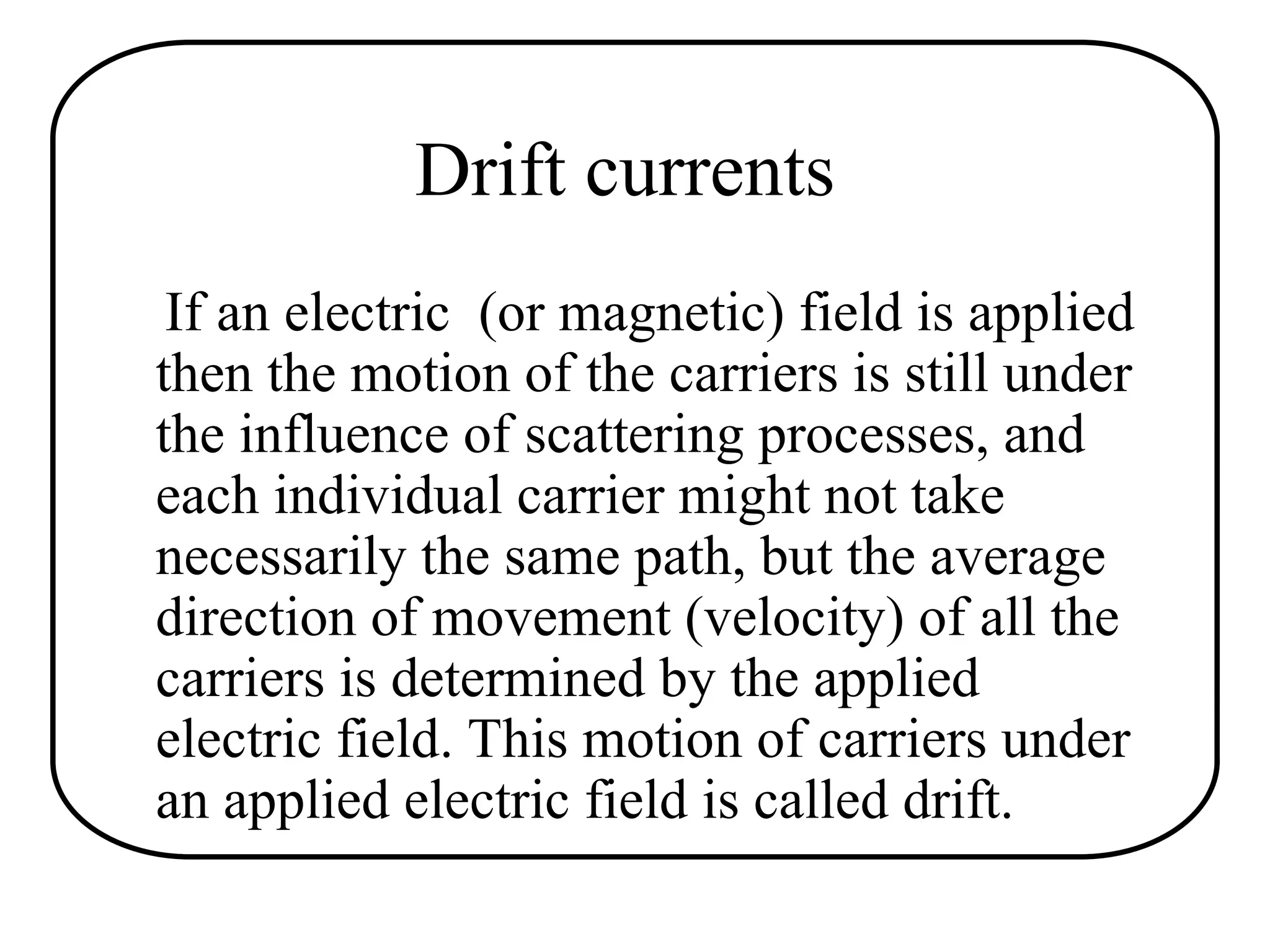 Drift currents
If an electric (or magnetic) field is applied
then the motion of the carriers is still under
the influence of scattering processes, and
each individual carrier might not take
necessarily the same path, but the average
direction of movement (velocity) of all the
carriers is determined by the applied
electric field. This motion of carriers under
an applied electric field is called drift.
 