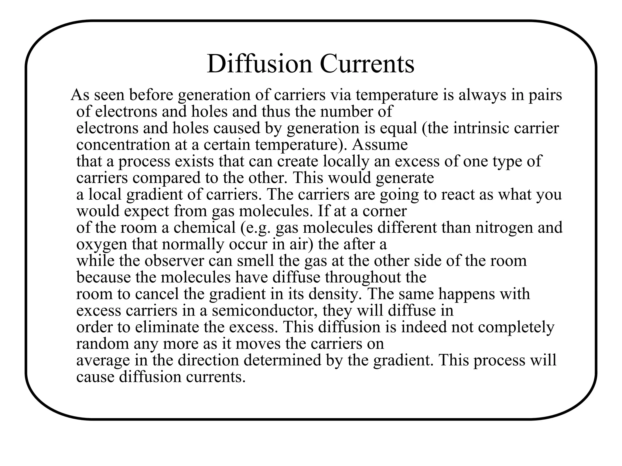 Diffusion Currents
As seen before generation of carriers via temperature is always in pairs
of electrons and holes and thus the number of
electrons and holes caused by generation is equal (the intrinsic carrier
concentration at a certain temperature). Assume
that a process exists that can create locally an excess of one type of
carriers compared to the other. This would generate
a local gradient of carriers. The carriers are going to react as what you
would expect from gas molecules. If at a corner
of the room a chemical (e.g. gas molecules different than nitrogen and
oxygen that normally occur in air) the after a
while the observer can smell the gas at the other side of the room
because the molecules have diffuse throughout the
room to cancel the gradient in its density. The same happens with
excess carriers in a semiconductor, they will diffuse in
order to eliminate the excess. This diffusion is indeed not completely
random any more as it moves the carriers on
average in the direction determined by the gradient. This process will
cause diffusion currents.
 