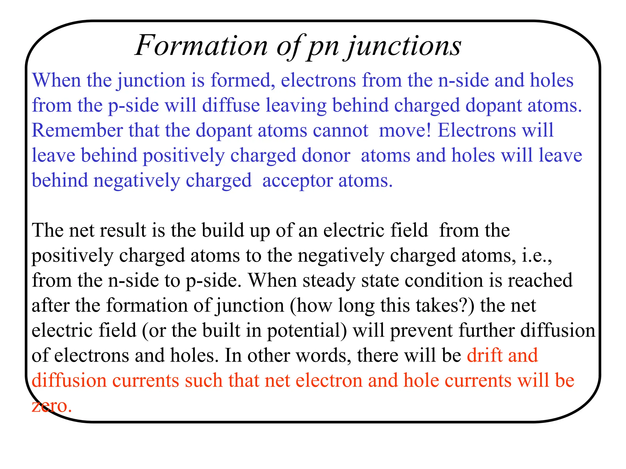 When the junction is formed, electrons from the n-side and holes
from the p-side will diffuse leaving behind charged dopant atoms.
Remember that the dopant atoms cannot move! Electrons will
leave behind positively charged donor atoms and holes will leave
behind negatively charged acceptor atoms.
The net result is the build up of an electric field from the
positively charged atoms to the negatively charged atoms, i.e.,
from the n-side to p-side. When steady state condition is reached
after the formation of junction (how long this takes?) the net
electric field (or the built in potential) will prevent further diffusion
of electrons and holes. In other words, there will be drift and
diffusion currents such that net electron and hole currents will be
zero.
Formation of pn junctions
 