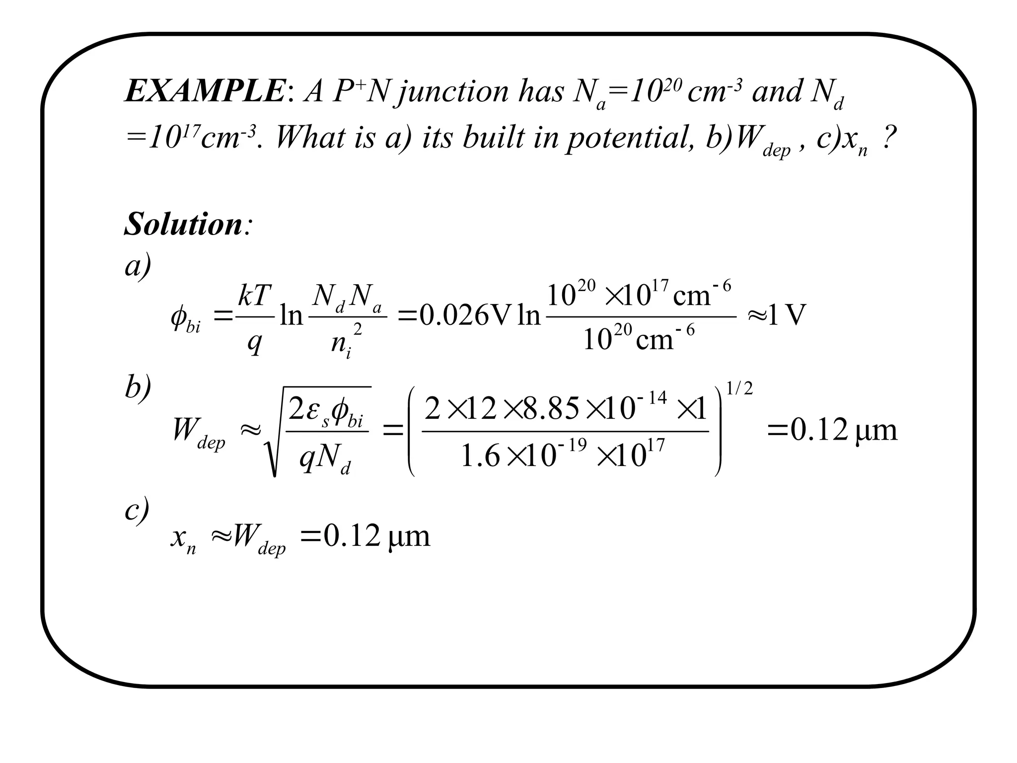EXAMPLE: A P+
N junction has Na=1020
cm-3
and Nd
=1017
cm-3
. What is a) its built in potential, b)Wdep , c)xn ?
Solution:
a)
b)
c)
V
1
cm
10
cm
10
10
ln
V
026
.
0
ln 6
20
6
17
20
2



 

i
a
d
bi
n
N
N
q
kT

μm
12
.
0
10
10
6
.
1
1
10
85
.
8
12
2
2
2
/
1
17
19
14
















 

d
bi
s
dep
qN
W


μm
12
.
0

 dep
n W
x
 