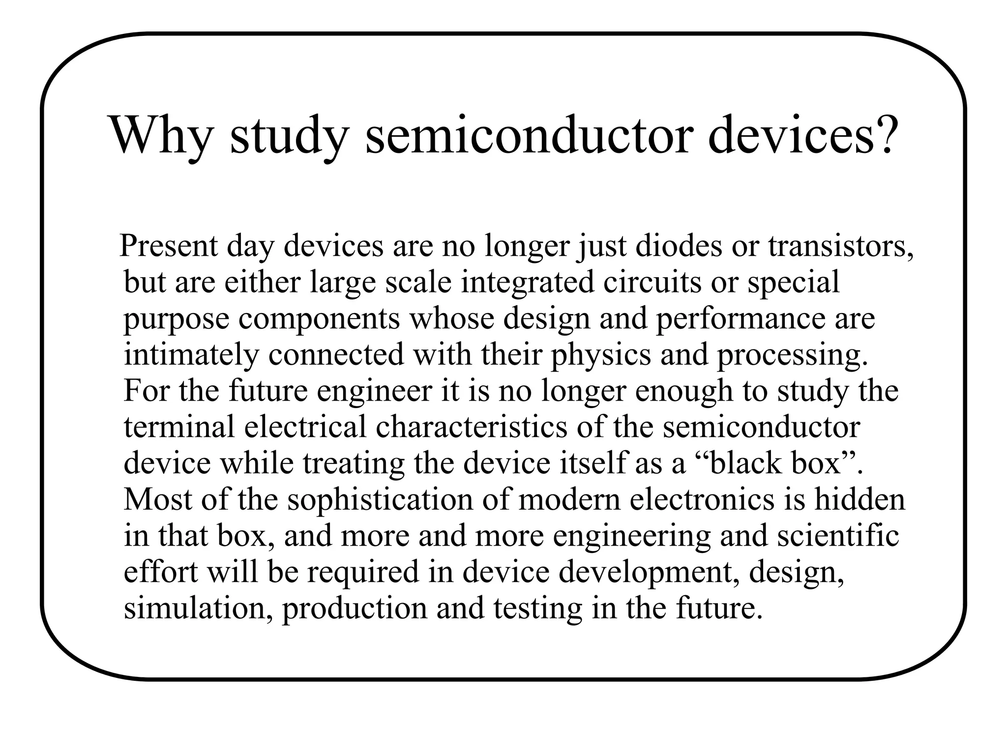 Why study semiconductor devices?
Present day devices are no longer just diodes or transistors,
but are either large scale integrated circuits or special
purpose components whose design and performance are
intimately connected with their physics and processing.
For the future engineer it is no longer enough to study the
terminal electrical characteristics of the semiconductor
device while treating the device itself as a “black box”.
Most of the sophistication of modern electronics is hidden
in that box, and more and more engineering and scientific
effort will be required in device development, design,
simulation, production and testing in the future.
 