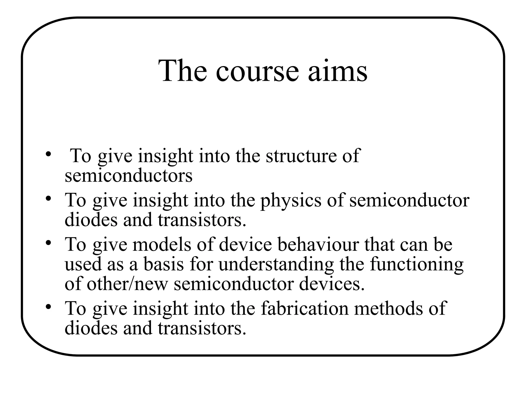 The course aims
• To give insight into the structure of
semiconductors
• To give insight into the physics of semiconductor
diodes and transistors.
• To give models of device behaviour that can be
used as a basis for understanding the functioning
of other/new semiconductor devices.
• To give insight into the fabrication methods of
diodes and transistors.
 