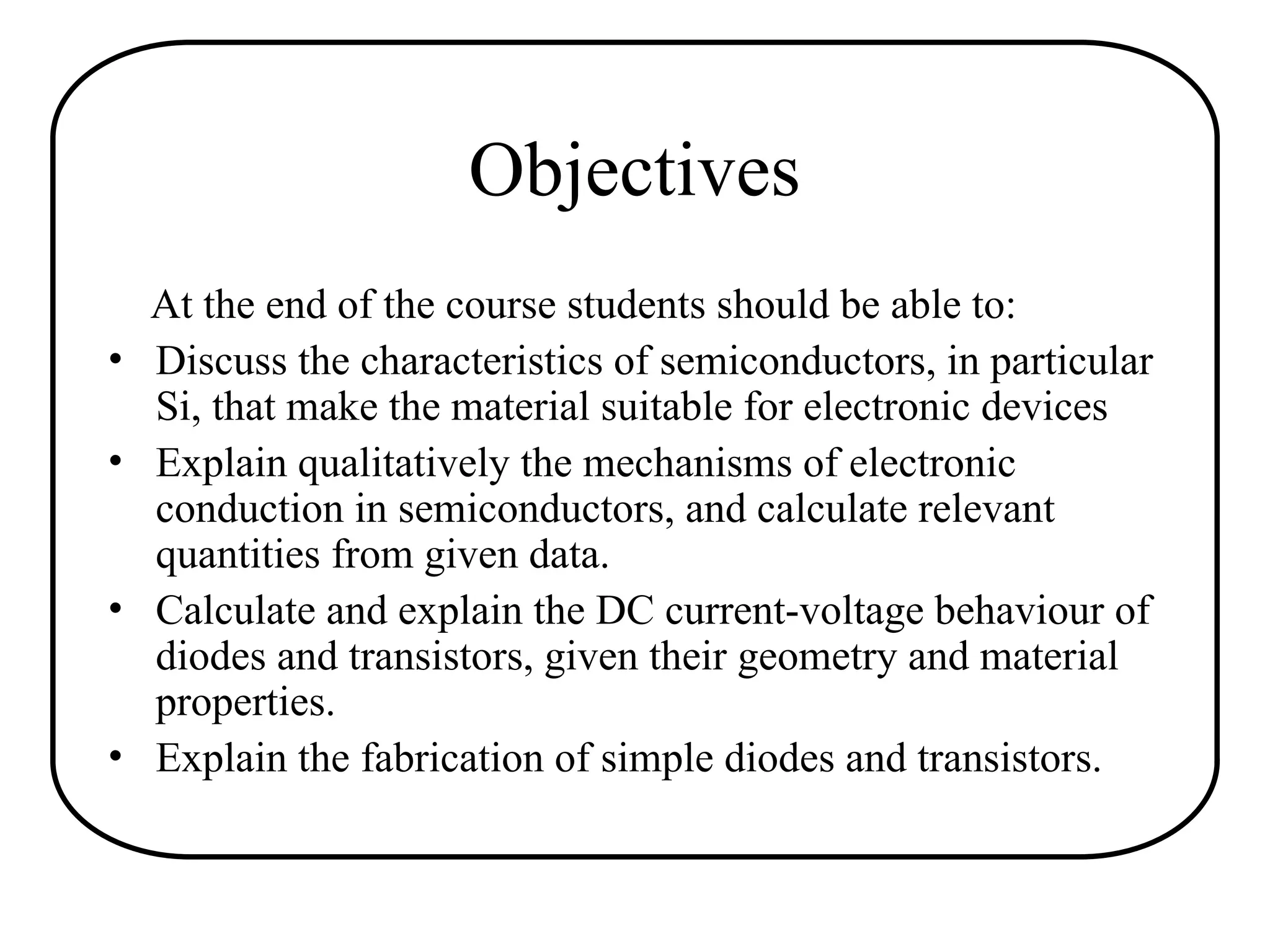 Objectives
At the end of the course students should be able to:
• Discuss the characteristics of semiconductors, in particular
Si, that make the material suitable for electronic devices
• Explain qualitatively the mechanisms of electronic
conduction in semiconductors, and calculate relevant
quantities from given data.
• Calculate and explain the DC current-voltage behaviour of
diodes and transistors, given their geometry and material
properties.
• Explain the fabrication of simple diodes and transistors.
 