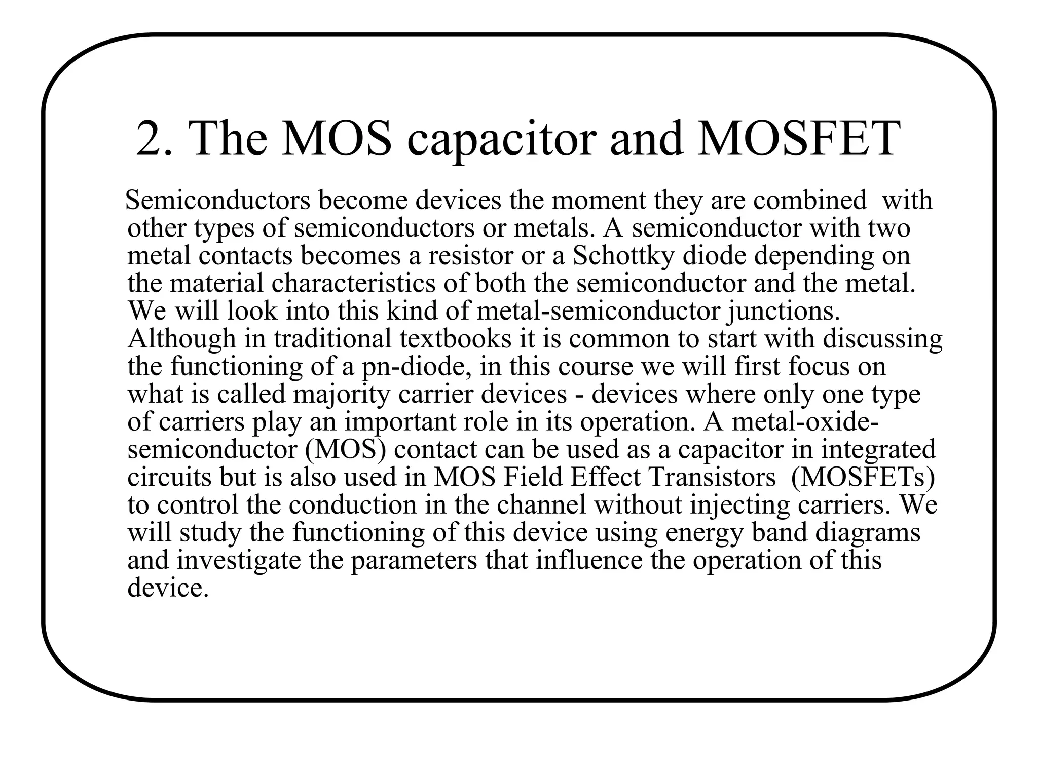 2. The MOS capacitor and MOSFET
Semiconductors become devices the moment they are combined with
other types of semiconductors or metals. A semiconductor with two
metal contacts becomes a resistor or a Schottky diode depending on
the material characteristics of both the semiconductor and the metal.
We will look into this kind of metal-semiconductor junctions.
Although in traditional textbooks it is common to start with discussing
the functioning of a pn-diode, in this course we will first focus on
what is called majority carrier devices - devices where only one type
of carriers play an important role in its operation. A metal-oxide-
semiconductor (MOS) contact can be used as a capacitor in integrated
circuits but is also used in MOS Field Effect Transistors (MOSFETs)
to control the conduction in the channel without injecting carriers. We
will study the functioning of this device using energy band diagrams
and investigate the parameters that influence the operation of this
device.
 