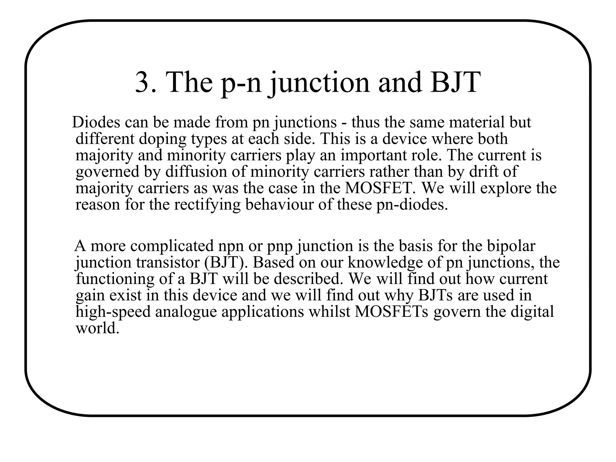 3. The p-n junction and BJT
Diodes can be made from pn junctions - thus the same material but
different doping types at each side. This is a device where both
majority and minority carriers play an important role. The current is
governed by diffusion of minority carriers rather than by drift of
majority carriers as was the case in the MOSFET. We will explore the
reason for the rectifying behaviour of these pn-diodes.
A more complicated npn or pnp junction is the basis for the bipolar
junction transistor (BJT). Based on our knowledge of pn junctions, the
functioning of a BJT will be described. We will find out how current
gain exist in this device and we will find out why BJTs are used in
high-speed analogue applications whilst MOSFETs govern the digital
world.
 