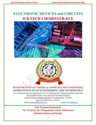 Electronic Devices and Circuits Notes Lendi Institute of Engineering and Technology
1
ELECTRONIC DEVICES and CIRCUITS
II B.TECH I SEMESTER-ECE
DEPARTMENT OF ELECTRONICS & COMMUNICATION ENGINEERING
LENDI INSTITUTE OF ENGINEERING AND TECHNOLOGY
(An Autonomous Institute, Approved by A.I.C.T.E & Permanently Affiliated to JNTUK, Kakinada)
(Accredited By NAAC with A Grade and Accredited by NBA)
Jonnada (Village), Denkada (Mandal), VizianagaramDist – 535 005
Phone No. 08922-241111, 241112
E-Mail: lendi_2008@yahoo.com website: www.lendi.org
EDC Textbook Prepared by
Mr. S S Kiran, Dr. M Rajanbabu and Dr. B Kiranmai
Electronic Devices and Circuits
 