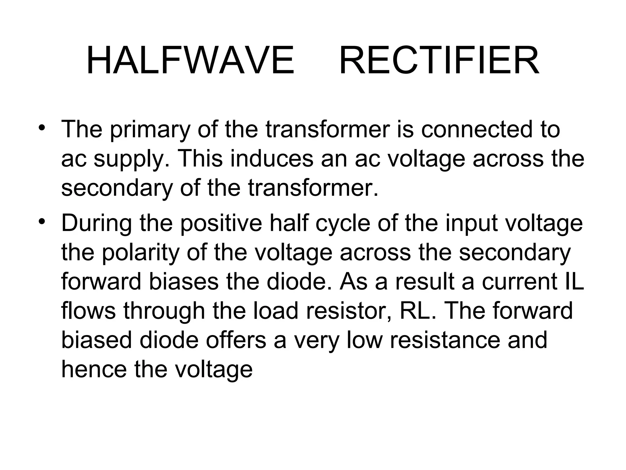 HALFWAVE RECTIFIER
• The primary of the transformer is connected to
ac supply. This induces an ac voltage across the
secondary of the transformer.
• During the positive half cycle of the input voltage
the polarity of the voltage across the secondary
forward biases the diode. As a result a current IL
flows through the load resistor, RL. The forward
biased diode offers a very low resistance and
hence the voltage
 
