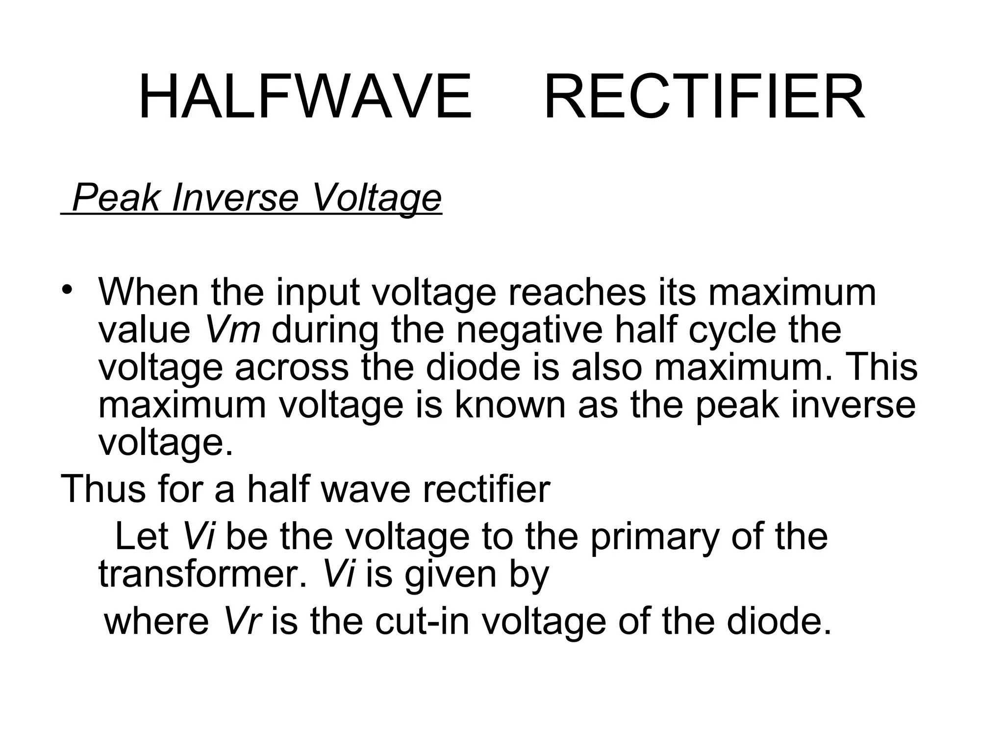 HALFWAVE RECTIFIER
Peak Inverse Voltage
• When the input voltage reaches its maximum
value Vm during the negative half cycle the
voltage across the diode is also maximum. This
maximum voltage is known as the peak inverse
voltage.
Thus for a half wave rectifier
Let Vi be the voltage to the primary of the
transformer. Vi is given by
where Vr is the cut-in voltage of the diode.
 