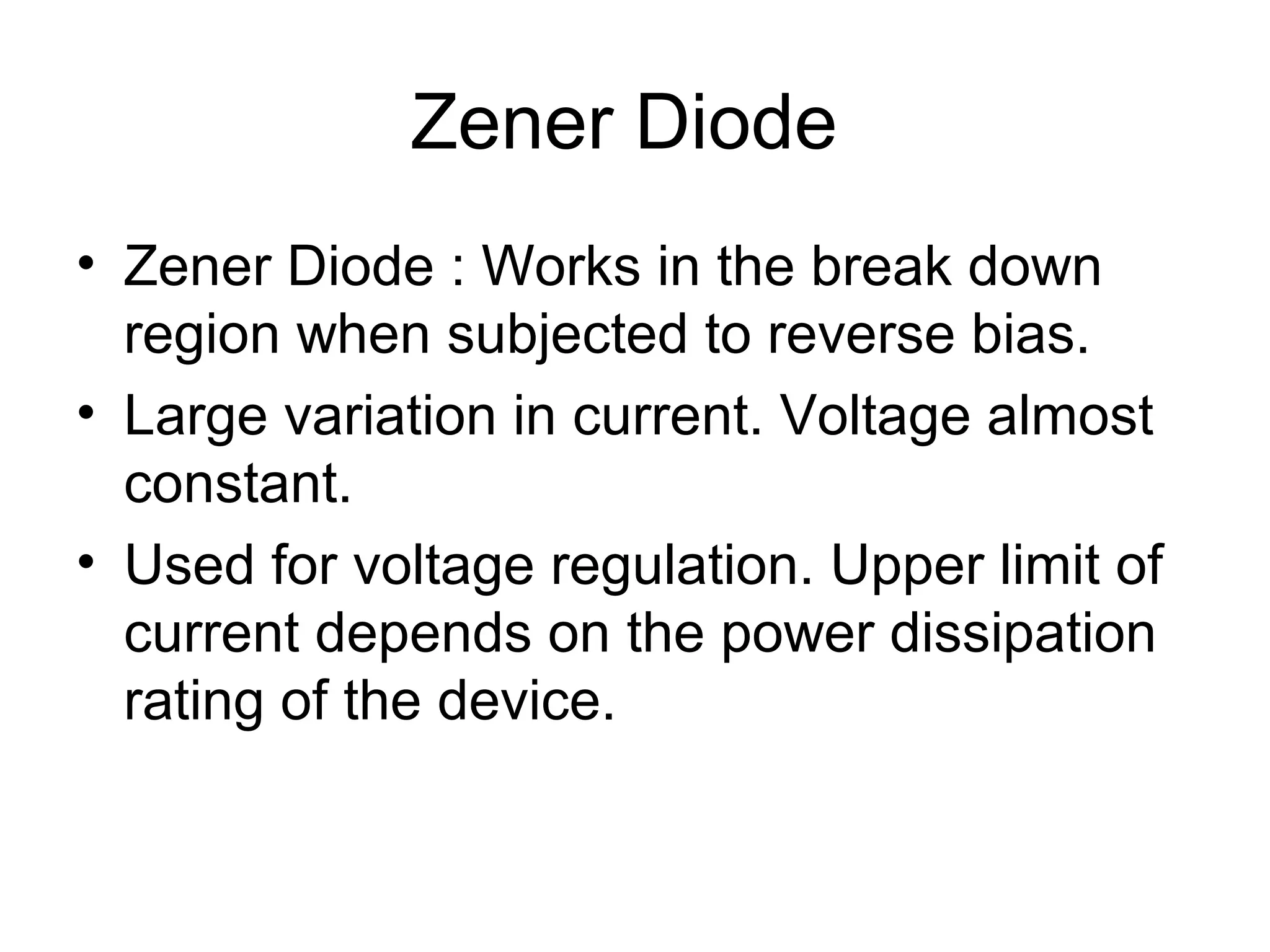 Zener Diode
• Zener Diode : Works in the break down
region when subjected to reverse bias.
• Large variation in current. Voltage almost
constant.
• Used for voltage regulation. Upper limit of
current depends on the power dissipation
rating of the device.
 