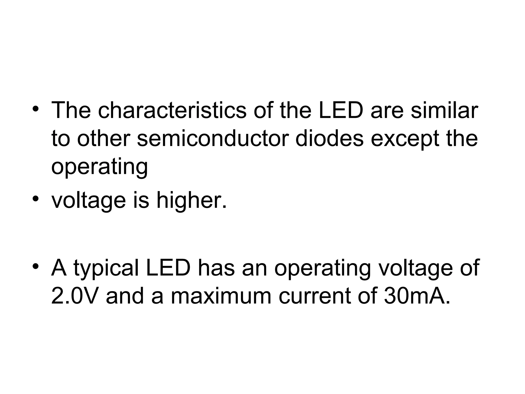 • The characteristics of the LED are similar
to other semiconductor diodes except the
operating
• voltage is higher.
• A typical LED has an operating voltage of
2.0V and a maximum current of 30mA.
 