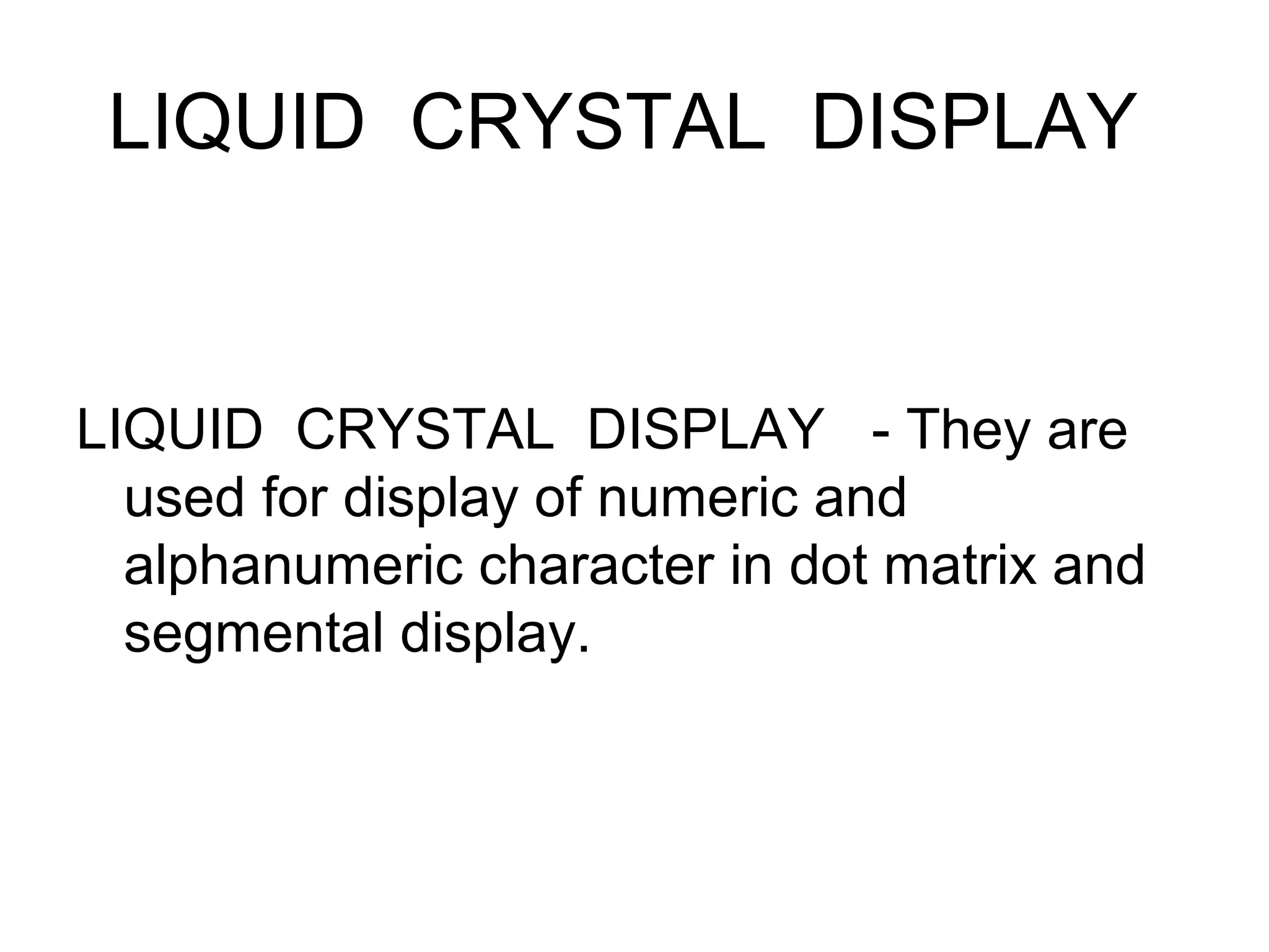 LIQUID CRYSTAL DISPLAY
LIQUID CRYSTAL DISPLAY - They are
used for display of numeric and
alphanumeric character in dot matrix and
segmental display.
 