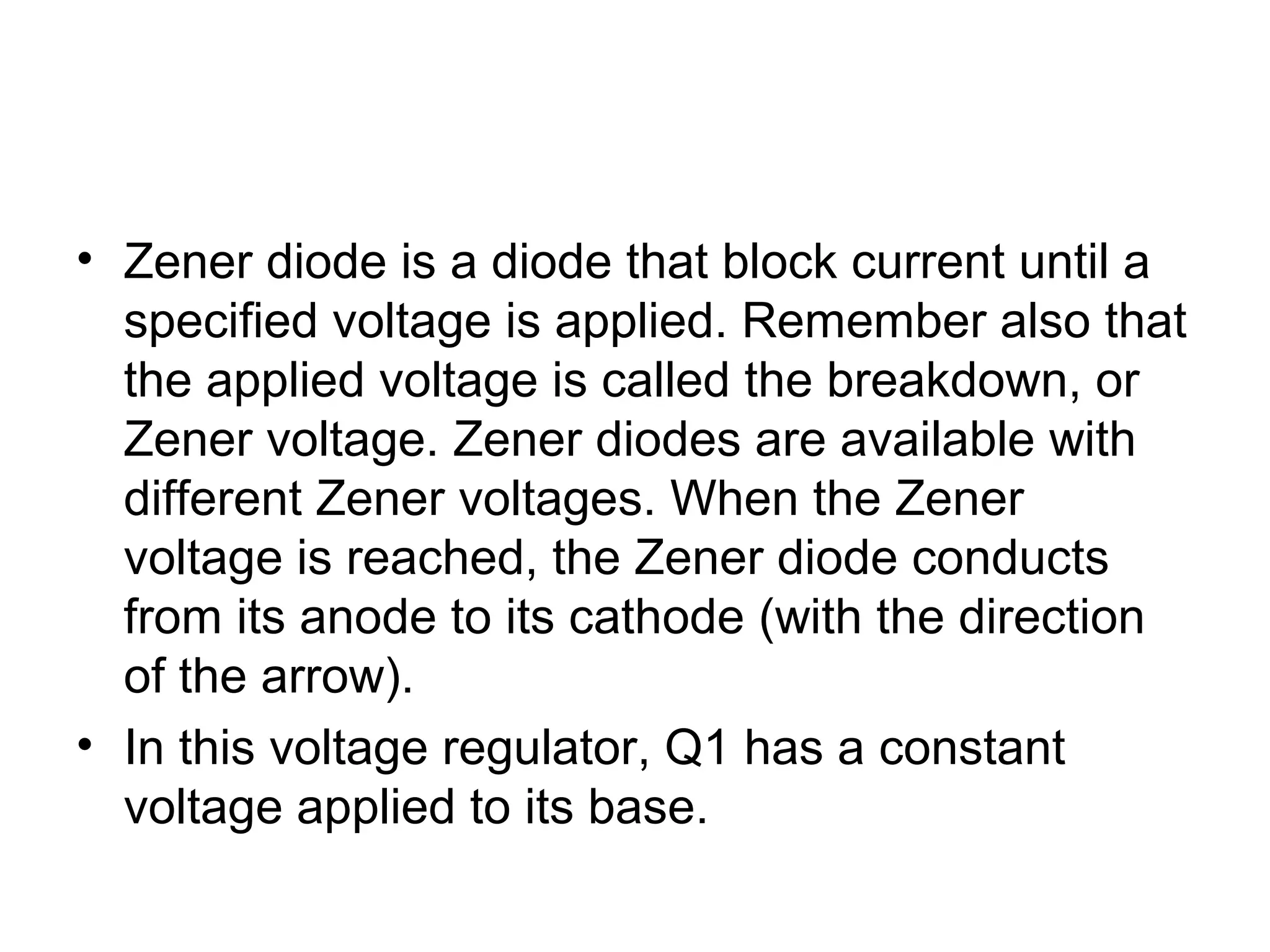 • Zener diode is a diode that block current until a
specified voltage is applied. Remember also that
the applied voltage is called the breakdown, or
Zener voltage. Zener diodes are available with
different Zener voltages. When the Zener
voltage is reached, the Zener diode conducts
from its anode to its cathode (with the direction
of the arrow).
• In this voltage regulator, Q1 has a constant
voltage applied to its base.
 