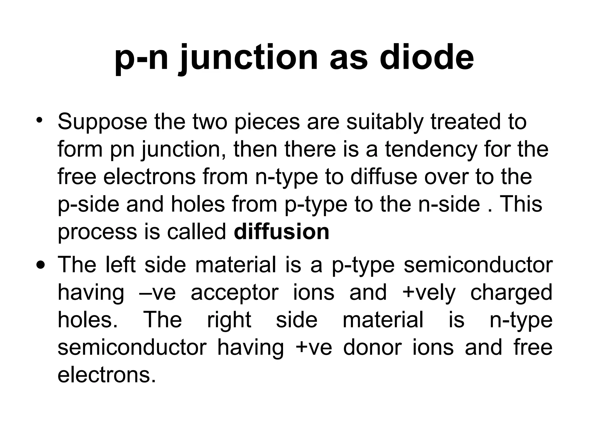 p-n junction as diode
• Suppose the two pieces are suitably treated to
form pn junction, then there is a tendency for the
free electrons from n-type to diffuse over to the
p-side and holes from p-type to the n-side . This
process is called diffusion
• The left side material is a p-type semiconductor
having –ve acceptor ions and +vely charged
holes. The right side material is n-type
semiconductor having +ve donor ions and free
electrons.
 