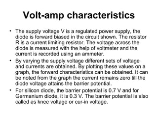 Volt-amp characteristics
• The supply voltage V is a regulated power supply, the
diode is forward biased in the circuit shown. The resistor
R is a current limiting resistor. The voltage across the
diode is measured with the help of voltmeter and the
current is recorded using an ammeter.
• By varying the supply voltage different sets of voltage
and currents are obtained. By plotting these values on a
graph, the forward characteristics can be obtained. It can
be noted from the graph the current remains zero till the
diode voltage attains the barrier potential.
• For silicon diode, the barrier potential is 0.7 V and for
Germanium diode, it is 0.3 V. The barrier potential is also
called as knee voltage or cur-in voltage.
 