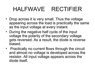 HALFWAVE RECTIFIER
• Drop across it is very small. Thus the voltage
appearing across the load is practically the same
as the input voltage at every instant.
• During the negative half cycle of the input
voltage the polarity of the secondary voltage
gets reversed. As a result, the diode is reverse
biased.
• Practically no current flows through the circuit
and almost no voltage is developed across the
resistor. All input voltage appears across the
diode itself.
 